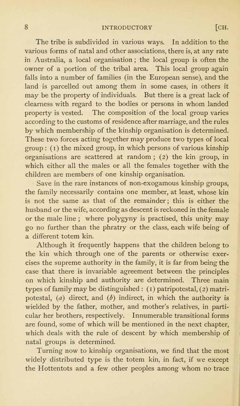 The tribe is subdivided in various ways. In addition to the various forms of natal and other associations, there is, at any rate in Australia, a local organisation; the local group is often the owner of a portion of the tribal area. This local group again falls into a number of families (in the European sense), and the land is parcelled out among them in some cases, in others it may be the property of individuals. But there is a great lack of clearness with regard to the bodies or persons in whom landed property is vested. The composition of the local group varies according to the customs of residence after marriage, and the rules by which membership of the kinship organisation is determined. These two forces acting together may produce two types of local group : (i) the mixed group, in which persons of various kinship organisations are scattered at random ; (2) the kin group, in which either all the males or all the females together with the children are members of one kinship organisation. Save in the rare instances of non-exogamous kinship groups, the family necessarily contains one member, at least, whose kin is not the same as that of the remainder; this is either the husband or the wife, according as descent is reckoned in the female or the male line ; where polygyny is practised, this unity may go no further than the phratry or the class, each wife being of a different totem kin. Although it frequently happens that the children belong to the kin which through one of the parents or otherwise exer- cises the supreme authority in the family, it is far from being the case that there is invariable agreement between the principles on which kinship and authority are determined. Three main types of family may be distinguished : (i) patripotestal, (2) matri- potestal, (a) direct, and {b) indirect, in which the authority is wielded by the father, mother, and mothers relatives, in parti- cular her brothers, respectively. Innumerable transitional forms are found, some of which will be mentioned in the next chapter, which deals with the rule of descent by which membership of natal groups is determined. Turning now to kinship organisations, we find that the most widely distributed type is the totem kin, in fact, if we except the Hottentots and a few other peoples among whom no trace