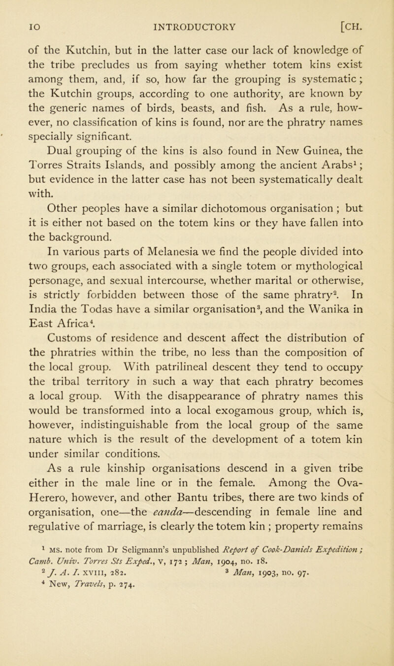 of the Kutchin, but in the latter case our lack of knowledge of the tribe precludes us from saying whether totem kins exist among them, and, if so, how far the grouping is systematic; the Kutchin groups, according to one authority, are known by the generic names of birds, beasts, and fish. As a rule, how- ever, no classification of kins is found, nor are the phratry names specially significant Dual grouping of the kins is also found in New Guinea, the Torres Straits Islands, and possibly among the ancient Arabs^; but evidence in the latter case has not been systematically dealt with. Other peoples have a similar dichotomous organisation ; but it is either not based on the totem kins or they have fallen into the background. In various parts of Melanesia we find the people divided into two groups, each associated with a single totem or mythological personage, and sexual intercourse, whether marital or otherwise, is strictly forbidden between those of the same phratry^ In India the Todas have a similar organisation^, and the Wanika in East Africa^ Customs of residence and descent affect the distribution of the phratries within the tribe, no less than the composition of the local group. With patrilineal descent they tend to occupy the tribal territory in such a way that each phratry becomes a local group. With the disappearance of phratry names this would be transformed into a local exogamous group, which is, however, indistinguishable from the local group of the same nature which is the result of the development of a totem kin under similar conditions. As a rule kinship organisations descend in a given tribe either in the male line or in the female. Among the Ova- Herero, however, and other Bantu tribes, there are two kinds of organisation, one—the eanda—descending in female line and regulative of marriage, is clearly the totem kin ; property remains ^ MS. note from Dr Seligmann’s unpublished Report of Cook-Daniels Expedition ; Camb. Univ. Torres Sts Exped.^ v, 172 ; Man, 1904, no. 18. 2y. A. 7. xviii, 282. 3 Jifan, 1903, no. 97. ^ New, Travels, p. 274.