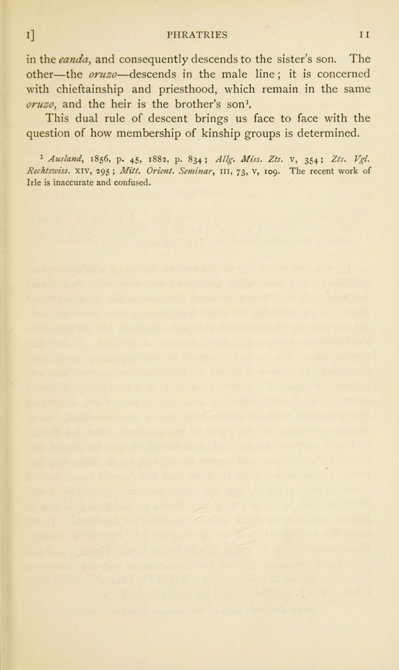 in the eajida^ and consequently descends to the sister’s son. The other—the oruzo—descends in the male line; it is concerned with chieftainship and priesthood, which remain in the same oruzo, and the heir is the brother’s son\ This dual rule of descent brings us face to face with the question of how membership of kinship groups is determined. 1 Ausland, 1856, p. 45, 1882, p. 834; AHg-. Miss. Zts. v, 354; Zts. Vgl. Rechtswiss. xiv, 295 ; Alitt. Orient. Seminar, ill, 73, v, 109. The recent work of Irle is inaccurate and confused.