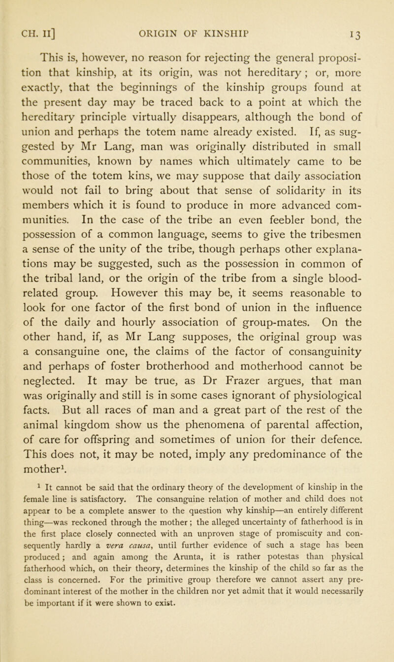 This is, however, no reason for rejecting the general proposi- tion that kinship, at its origin, was not hereditary ; or, more exactly, that the beginnings of the kinship groups found at the present day may be traced back to a point at which the hereditary principle virtually disappears, although the bond of union and perhaps the totem name already existed. If, as sug- gested by Mr Lang, man was originally distributed in small communities, known by names which ultimately came to be those of the totem kins, we may suppose that daily association would not fail to bring about that sense of solidarity in its members which it is found to produce in more advanced com- munities. In the case of the tribe an even feebler bond, the possession of a common language, seems to give the tribesmen a sense of the unity of the tribe, though perhaps other explana- tions may be suggested, such as the possession in common of the tribal land, or the origin of the tribe from a single blood- related group. However this may be, it seems reasonable to look for one factor of the first bond of union in the influence of the daily and hourly association of group-mates. On the other hand, if, as Mr Lang supposes, the original group was a consanguine one, the claims of the factor of consanguinity and perhaps of foster brotherhood and motherhood cannot be neglected. It may be true, as Dr Frazer argues, that man was originally and still is in some cases ignorant of physiological facts. But all races of man and a great part of the rest of the animal kingdom show us the phenomena of parental affection, of care for offspring and sometimes of union for their defence. This does not, it may be noted, imply any predominance of the motherk 1 It cannot be said that the ordinary theory of the development of kinship in the female line is satisfactory. The consanguine relation of mother and child does not appear to be a complete answer to the question why kinship—an entirely different thing—was reckoned through the mother ; the alleged uncertainty of fatherhood is in the first place closely connected with an unproven stage of promiscuity and con- sequently hardly a vera causa, until further evidence of such a stage has been produced; and again among the Arunta, it is rather potestas than physical fatherhood which, on their theory, determines the kinship of the child so far as the class is concerned. For the primitive group therefore we cannot assert any pre- dominant interest of the mother in the children nor yet admit that it would necessarily be important if it were shown to exist.