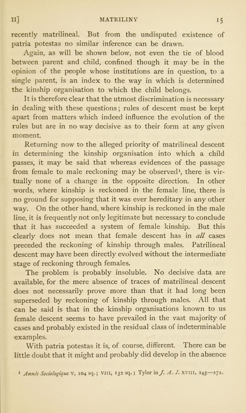 recently matrilineal. But from the undisputed existence of patria potestas no similar inference can be drawn. Again, as will be shown below, not even the tie of blood between parent and child, confined though it may be in the opinion of the people whose institutions are in question, to a single parent, is an index to the way in which is determined the kinship organisation to which the child belongs. It is therefore clear that the utmost discrimination is necessary in dealing with these questions; rules of descent must be kept apart from matters which indeed influence the evolution of the rules but are in no way decisive as to their form at any given moment. Returning now to the alleged priority of matrilineal descent in determining the kinship organisation into which a child passes, it may be said that whereas evidences of the passage from female to male reckoning may be observed^ there is vir- tually none of a change in the opposite direction. In other words, where kinship is reckoned in the female line, there is no ground for supposing that it was ever hereditary in any other way. On the other hand, where kinship is reckoned in the male line, it is frequently not only legitimate but necessary to conclude that it has succeeded a system of female kinship. But this clearly does not mean that female descent has in all cases preceded the reckoning of kinship through males. Patrilineal descent may have been directly evolved without the intermediate stage of reckoning through females. The problem is probably insoluble. No decisive data are available, for the mere absence of traces of matrilineal descent does not necessarily prove more than that it had long been superseded by reckoning of kinship through males. All that can be said is that in the kinship organisations known to us female descent seems to have prevailed in the vast majority of cases and probably existed in the residual class of indeterminable examples. With patria potestas it is, of course, different There can be little doubt that it might and probably did develop in the absence i Annie Sociologique V, 104 sq.; Vlil, 132 sq.; Tylor in/. A. /. XVIII, 245—272.