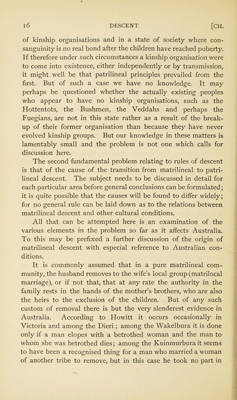 of kinship organisations and in a state of society where con- sanguinity is no real bond after the children have reached puberty. If therefore under such circumstances a kinship organisation were to come into existence, either independently or by transmission, it might well be that patrilineal principles prevailed from the first. But of such a case we have no knowledge. It may perhaps be questioned whether the actually existing peoples who appear to have no kinship organisations, such as the Hottentots, the Bushmen, the Veddahs and perhaps the Fuegians, are not in this state rather as a result of the break- up of their former organisation than because they have never evolved kinship groups. But our knowledge in these matters is lamentably small and the problem is not one which calls for discussion here. The second fundamental problem relating to rules of descent is that of the cause of the transition from matrilineal to patri- lineal descent. The subject needs to be discussed in detail for each particular area before general conclusions can be formulated; it is quite possible that the causes will be found to differ widely; for no general rule can be laid down as to the relations between matrilineal descent and other cultural conditions. All that can be attempted here is an examination of the various elements in the problem so far as it affects Australia. To this may be prefixed a further discussion of the origin of matrilineal descent with especial reference to Australian con- ditions. It is commonly assumed that in a pure matrilineal com- munity, the husband removes to the wife’s local group (matrilocal marriage), or if not that, that at any rate the authority in the family rests in the hands of the mother’s brothers, who are also the heirs to the exclusion of the children. But of any such custom of removal there is but the very slenderest evidence in Australia. According to Howitt it occurs occasionally in Victoria and among the Dieri; among the Wakelbura it is done only if a man elopes with a betrothed woman and the man to whom she was betrothed dies; among the Kuinmurbura it seems to have been a recognised thing for a man who married a woman of another tribe to remove, but in this case he took no part in