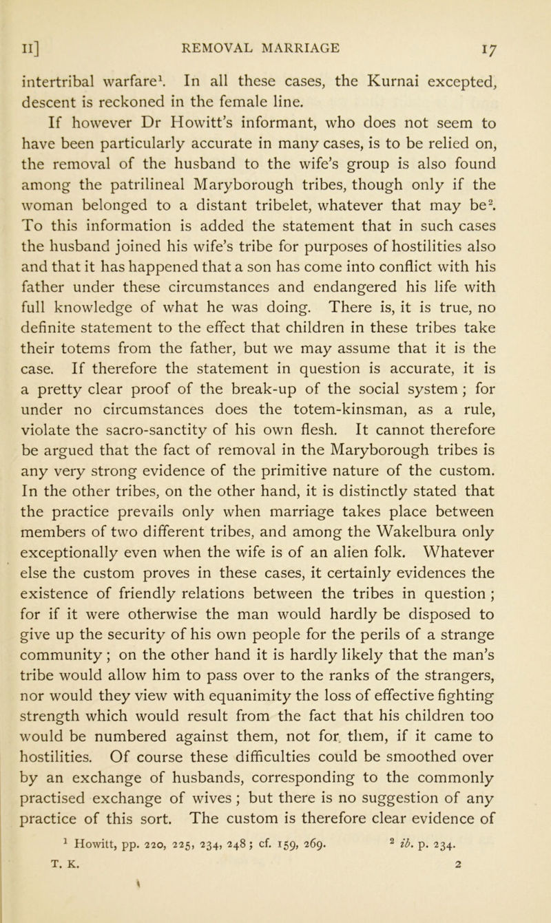 intertribal warfare^ In all these cases, the Kurnai excepted, descent is reckoned in the female line. If however Dr Howitt s informant, who does not seem to have been particularly accurate in many cases, is to be relied on, the removal of the husband to the wife’s group is also found among the patrilineal Maryborough tribes, though only if the woman belonged to a distant tribelet, whatever that may be^. To this information is added the statement that in such cases the husband joined his wife’s tribe for purposes of hostilities also and that it has happened that a son has come into conflict with his father under these circumstances and endangered his life with full knowledge of what he was doing. There is, it is true, no definite statement to the effect that children in these tribes take their totems from the father, but we may assume that it is the case. If therefore the statement in question is accurate, it is a pretty clear proof of the break-up of the social system ; for under no circumstances does the totem-kinsman, as a rule, violate the sacro-sanctity of his own flesh. It cannot therefore be argued that the fact of removal in the Maryborough tribes is any very strong evidence of the primitive nature of the custom. In the other tribes, on the other hand, it is distinctly stated that the practice prevails only when marriage takes place between members of two different tribes, and among the Wakelbura only exceptionally even when the wife is of an alien folk. Whatever else the custom proves in these cases, it certainly evidences the existence of friendly relations between the tribes in question ; for if it were otherwise the man would hardly be disposed to give up the security of his own people for the perils of a strange community; on the other hand it is hardly likely that the man’s tribe would allow him to pass over to the ranks of the strangers, nor would they view with equanimity the loss of effective fighting strength which would result from the fact that his children too would be numbered against them, not for. them, if it came to hostilities. Of course these difficulties could be smoothed over by an exchange of husbands, corresponding to the commonly practised exchange of wives; but there is no suggestion of any practice of this sort. The custom is therefore clear evidence of ^ Howitt, pp. 220, 225, 234, 248; cf. 159, 269. ^ ib. p. 234. T. K. 2