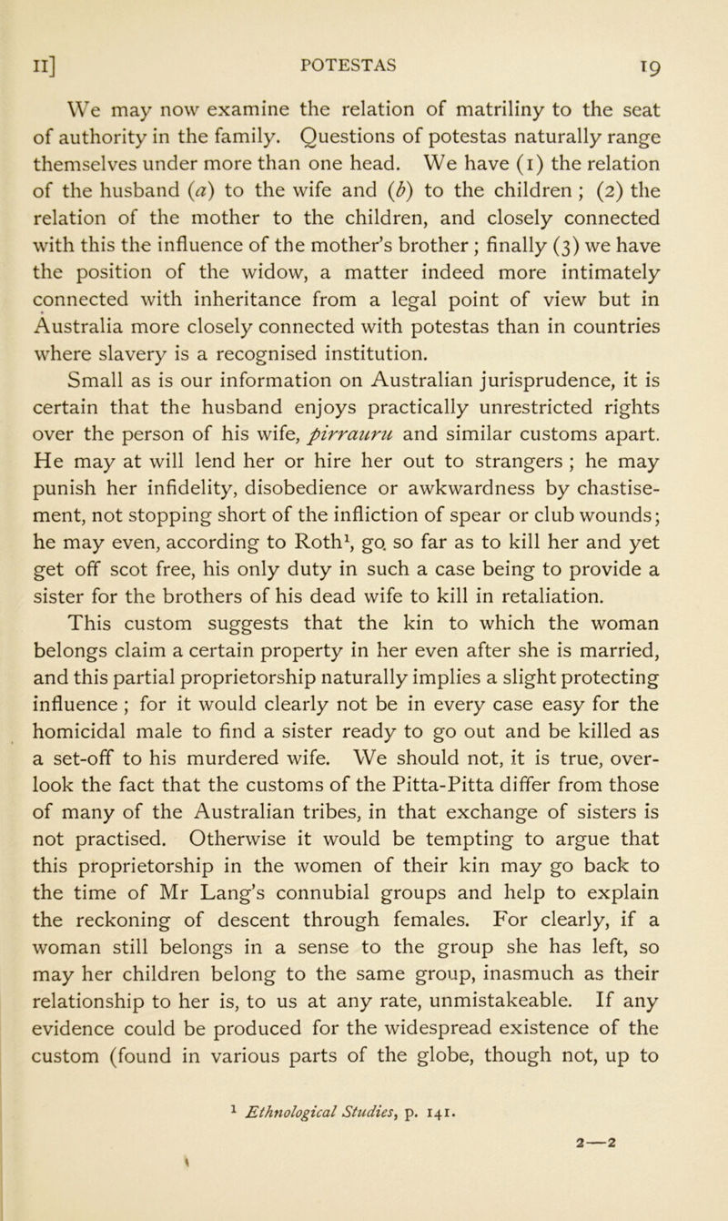 We may now examine the relation of matriliny to the seat of authority in the family. Questions of potestas naturally range themselves under more than one head. We have (i) the relation of the husband {a) to the wife and {b) to the children ; (2) the relation of the mother to the children, and closely connected with this the influence of the mother’s brother; finally (3) we have the position of the widow, a matter indeed more intimately connected with inheritance from a legal point of view but in Australia more closely connected with potestas than in countries where slavery is a recognised institution. Small as is our information on Australian jurisprudence, it is certain that the husband enjoys practically unrestricted rights over the person of his wife, pirrauru and similar customs apart. He may at will lend her or hire her out to strangers ; he may punish her infidelity, disobedience or awkwardness by chastise- ment, not stopping short of the infliction of spear or club wounds; he may even, according to Roth\ go so far as to kill her and yet get off scot free, his only duty in such a case being to provide a sister for the brothers of his dead wife to kill in retaliation. This custom suggests that the kin to which the woman belongs claim a certain property in her even after she is married, and this partial proprietorship naturally implies a slight protecting influence ; for it would clearly not be in every case easy for the homicidal male to find a sister ready to go out and be killed as a set-off to his murdered wife. We should not, it is true, over- look the fact that the customs of the Pitta-Pitta differ from those of many of the Australian tribes, in that exchange of sisters is not practised. Otherwise it would be tempting to argue that this proprietorship in the women of their kin may go back to the time of Mr Lang’s connubial groups and help to explain the reckoning of descent through females. For clearly, if a woman still belongs in a sense to the group she has left, so may her children belong to the same group, inasmuch as their relationship to her is, to us at any rate, unmistakeable. If any evidence could be produced for the widespread existence of the custom (found in various parts of the globe, though not, up to ^ Ethnological Studies^ p. 141. 2—2