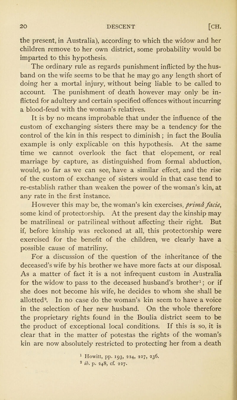 the present, in Australia), according to which the widow and her children remove to her own district, some probability would be imparted to this hypothesis. The ordinary rule as regards punishment inflicted by the hus- band on the wife seems to be that he may go any length short of doing her a mortal injury, without being liable to be called to account. The punishment of death however may only be in- flicted for adultery and certain specified offences without incurring a blood-feud with the woman’s relatives. It is by no means improbable that under the influence of the custom of exchanging sisters there may be a tendency for the control of the kin in this respect to diminish; in fact the Boulia example is only explicable on this hypothesis. At the same time we cannot overlook the fact that elopement, or real marriage by capture, as distinguished from formal abduction, would, so far as we can see, have a similar effect, and the rise of the custom of exchange of sisters would in that case tend to re-establish rather than weaken the power of the woman’s kin, at any rate in the first instance. However this may be, the woman’s kin exercises,facie^ some kind of protectorship. At the present day the kinship may be matrilineal or patrilineal without affecting their right. But if, before kinship was reckoned at all, this protectorship were exercised for the benefit of the children, we clearly have a possible cause of matriliny. For a discussion of the question of the inheritance of the deceased’s wife by his brother we have more facts at our disposal. As a matter of fact it is a not infrequent custom in Australia for the widow to pass to the deceased husband’s brother^; or if she does not become his wife, he decides to whom she shall be allotted^. In no case do the woman’s kin seem to have a voice in the selection of her new husband. On the whole therefore the proprietary rights found in the Boulia district seem to be the product of exceptional local conditions. If this is so, it is clear that in the matter of potestas the rights of the woman’s kin are now absolutely restricted to protecting her from a death ^ Howitt, pp. 193, 224, 227, 236. 2 ib. p. 248, cf. 227.