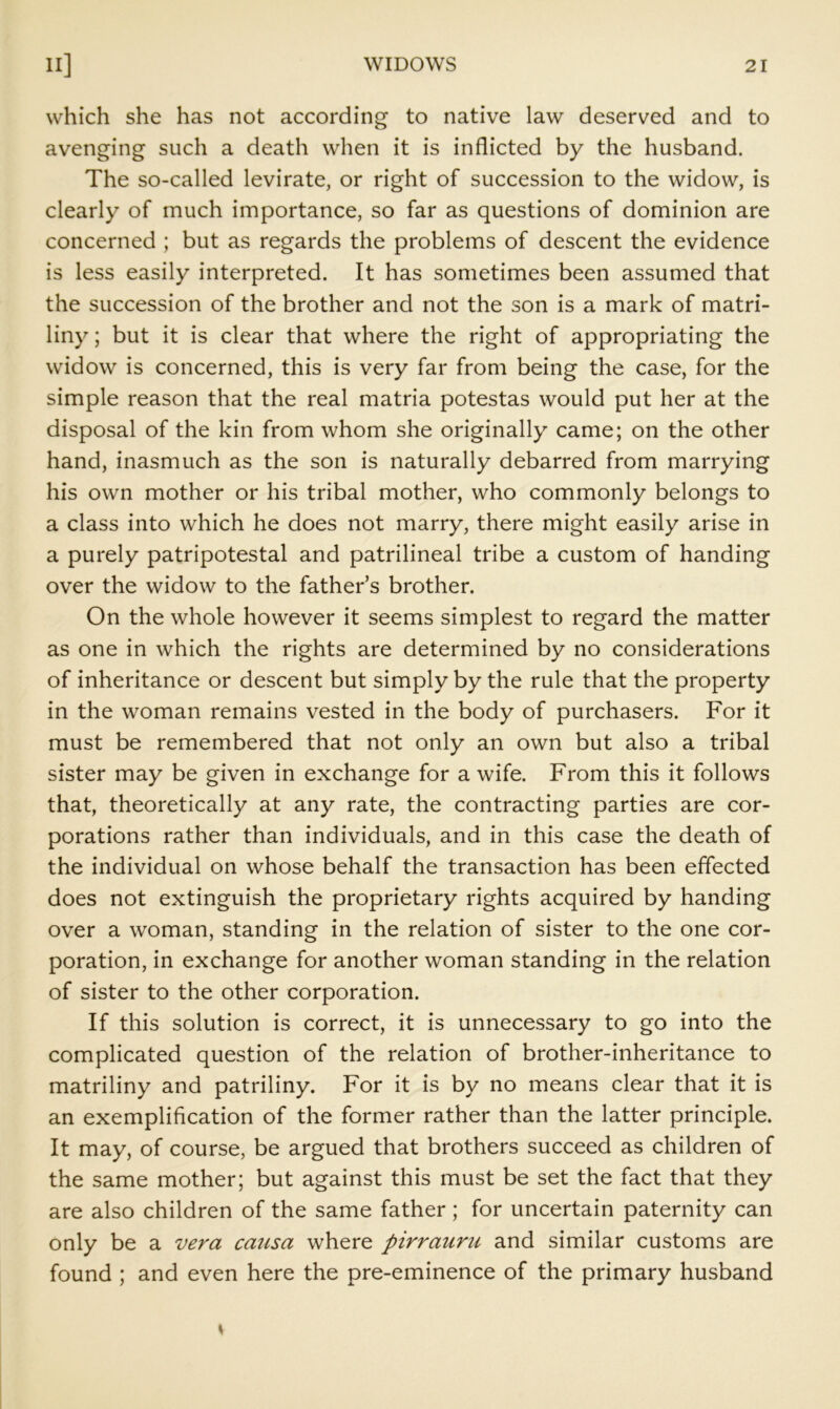 which she has not according to native law deserved and to avenging such a death when it is inflicted by the husband. The so-called levirate, or right of succession to the widow, is clearly of much importance, so far as questions of dominion are concerned ; but as regards the problems of descent the evidence is less easily interpreted. It has sometimes been assumed that the succession of the brother and not the son is a mark of matri- liny; but it is clear that where the right of appropriating the widow is concerned, this is very far from being the case, for the simple reason that the real matria potestas would put her at the disposal of the kin from whom she originally came; on the other hand, inasmuch as the son is naturally debarred from marrying his own mother or his tribal mother, who commonly belongs to a class into which he does not marry, there might easily arise in a purely patripotestal and patrilineal tribe a custom of handing over the widow to the father’s brother. On the whole however it seems simplest to regard the matter as one in which the rights are determined by no considerations of inheritance or descent but simply by the rule that the property in the woman remains vested in the body of purchasers. For it must be remembered that not only an own but also a tribal sister may be given in exchange for a wife. From this it follows that, theoretically at any rate, the contracting parties are cor- porations rather than individuals, and in this case the death of the individual on whose behalf the transaction has been effected does not extinguish the proprietary rights acquired by handing over a woman, standing in the relation of sister to the one cor- poration, in exchange for another woman standing in the relation of sister to the other corporation. If this solution is correct, it is unnecessary to go into the complicated question of the relation of brother-inheritance to matriliny and patriliny. For it is by no means clear that it is an exemplification of the former rather than the latter principle. It may, of course, be argued that brothers succeed as children of the same mother; but against this must be set the fact that they are also children of the same father; for uncertain paternity can only be a vera causa where pirrauru and similar customs are found ; and even here the pre-eminence of the primary husband \