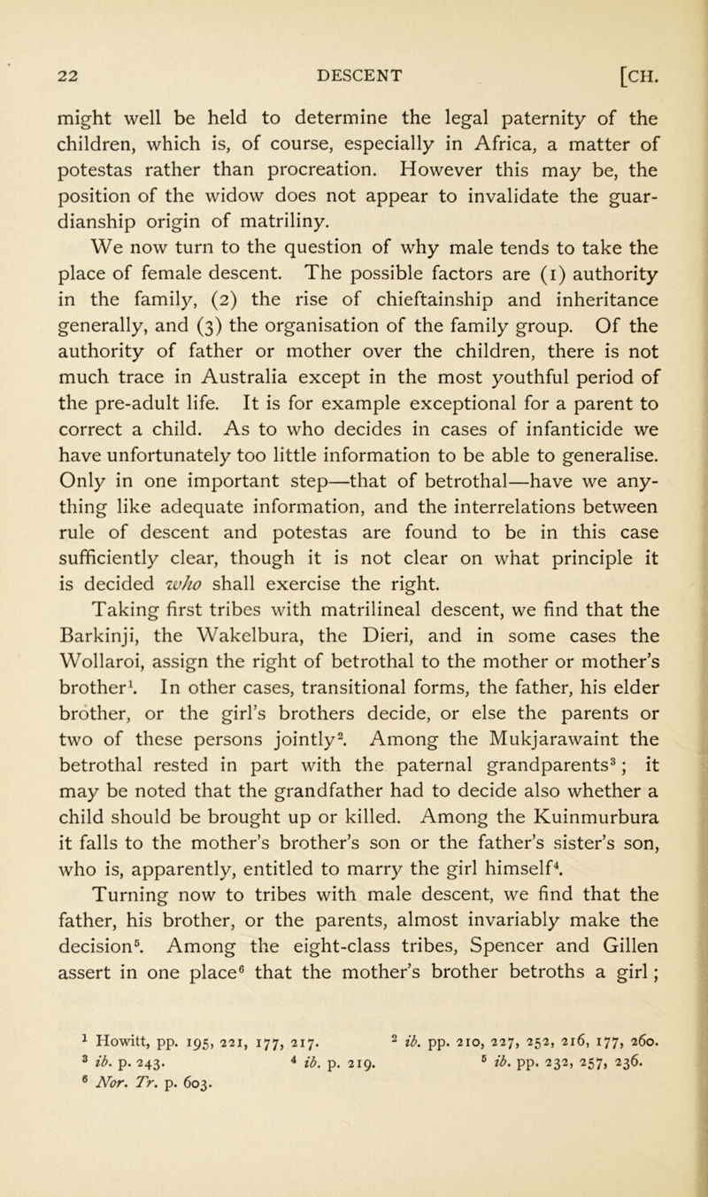 might well be held to determine the legal paternity of the children, which is, of course, especially in Africa, a matter of potestas rather than procreation. However this may be, the position of the widow does not appear to invalidate the guar- dianship origin of matriliny. We now turn to the question of why male tends to take the place of female descent. The possible factors are (i) authority in the family, (2) the rise of chieftainship and inheritance generally, and (3) the organisation of the family group. Of the authority of father or mother over the children, there is not much trace in Australia except in the most youthful period of the pre-adult life. It is for example exceptional for a parent to correct a child. As to who decides in cases of infanticide we have unfortunately too little information to be able to generalise. Only in one important step—that of betrothal—have we any- thing like adequate information, and the interrelations between rule of descent and potestas are found to be in this case sufficiently clear, though it is not clear on what principle it is decided ivho shall exercise the right. Taking first tribes with matrilineal descent, we find that the Barkinji, the Wakelbura, the Dieri, and in some cases the Wollaroi, assign the right of betrothal to the mother or mother s brother^ In other cases, transitional forms, the father, his elder brother, or the girl’s brothers decide, or else the parents or two of these persons jointly^ Among the Mukjarawaint the betrothal rested in part with the paternal grandparents^; it may be noted that the grandfather had to decide also whether a child should be brought up or killed. Among the Kuinmurbura it falls to the mother’s brother’s son or the father’s sister’s son, who is, apparently, entitled to marry the girl himselT. Turning now to tribes with male descent, we find that the father, his brother, or the parents, almost invariably make the decision^ Among the eight-class tribes, Spencer and Gillen assert in one place® that the mother’s brother betroths a girl; 1 Howitt, pp. 195, 221, 177, 217. ^ ib. pp. 210, 252, 216, 177, 260. 3 ib. p. 243. ib. p. 219. ® ib. pp. 232, 257, 236. ® Nor. Tr. p. 603.