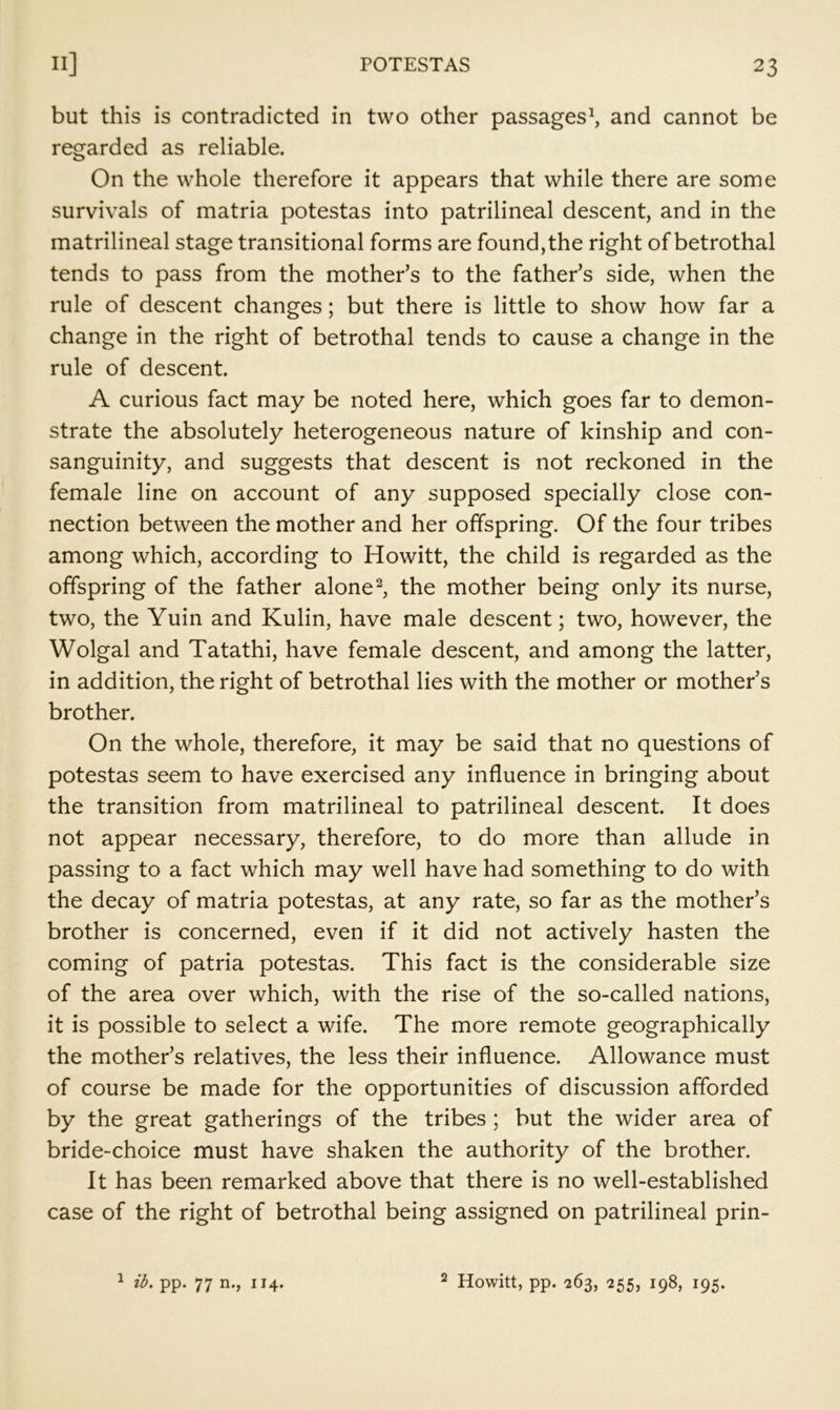 but this is contradicted in two other passages^, and cannot be regarded as reliable. On the whole therefore it appears that while there are some survivals of matria potestas into patrilineal descent, and in the matrilineal stage transitional forms are found,the right of betrothal tends to pass from the mother’s to the father’s side, when the rule of descent changes; but there is little to show how far a change in the right of betrothal tends to cause a change in the rule of descent. A curious fact may be noted here, which goes far to demon- strate the absolutely heterogeneous nature of kinship and con- sanguinity, and suggests that descent is not reckoned in the female line on account of any supposed specially close con- nection between the mother and her offspring. Of the four tribes among which, according to Howitt, the child is regarded as the offspring of the father alone the mother being only its nurse, two, the Yuin and Kulin, have male descent; two, however, the Wolgal and Tatathi, have female descent, and among the latter, in addition, the right of betrothal lies with the mother or mother’s brother. On the whole, therefore, it may be said that no questions of potestas seem to have exercised any influence in bringing about the transition from matrilineal to patrilineal descent. It does not appear necessary, therefore, to do more than allude in passing to a fact which may well have had something to do with the decay of matria potestas, at any rate, so far as the mother’s brother is concerned, even if it did not actively hasten the coming of patria potestas. This fact is the considerable size of the area over which, with the rise of the so-called nations, it is possible to select a wife. The more remote geographically the mother’s relatives, the less their influence. Allowance must of course be made for the opportunities of discussion afforded by the great gatherings of the tribes; but the wider area of bride-choice must have shaken the authority of the brother. It has been remarked above that there is no well-established case of the right of betrothal being assigned on patrilineal prin- ^ ib. pp. 77 n., 114. 2 Howitt, pp. 263, 255, 198, 195.