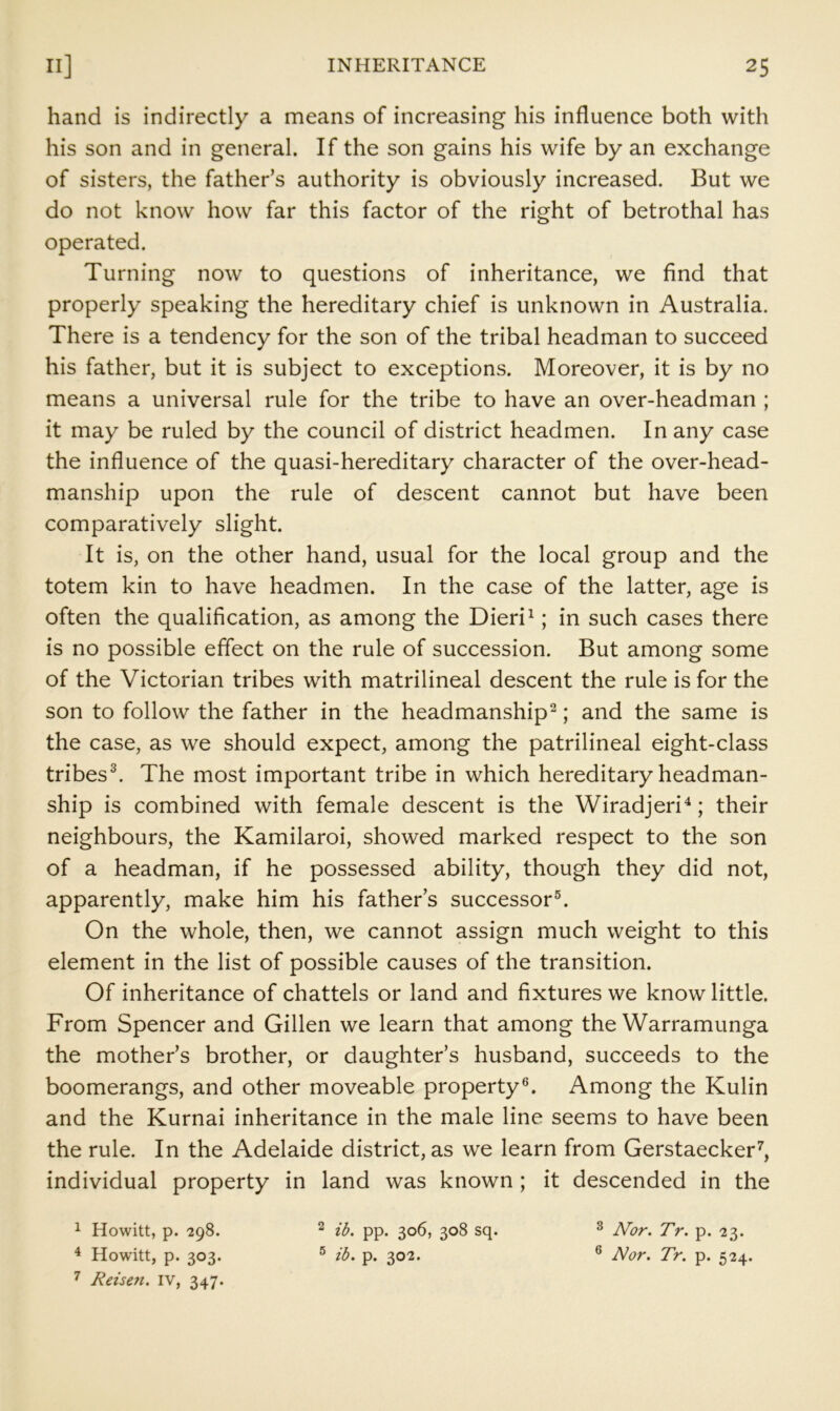 hand is indirectly a means of increasing his influence both with his son and in general. If the son gains his wife by an exchange of sisters, the father’s authority is obviously increased. But we do not know how far this factor of the right of betrothal has operated. Turning now to questions of inheritance, we find that properly speaking the hereditary chief is unknown in Australia. There is a tendency for the son of the tribal headman to succeed his father, but it is subject to exceptions. Moreover, it is by no means a universal rule for the tribe to have an over-headman ; it may be ruled by the council of district headmen. In any case the influence of the quasi-hereditary character of the over-head- manship upon the rule of descent cannot but have been comparatively slight. It is, on the other hand, usual for the local group and the totem kin to have headmen. In the case of the latter, age is often the qualification, as among the Dieri^; in such cases there is no possible effect on the rule of succession. But among some of the Victorian tribes with matrilineal descent the rule is for the son to follow the father in the headmanship^; and the same is the case, as we should expect, among the patrilineal eight-class tribes^ The most important tribe in which hereditary headman- ship is combined with female descent is the Wiradjeri^; their neighbours, the Kamilaroi, showed marked respect to the son of a headman, if he possessed ability, though they did not, apparently, make him his father’s successor®. On the whole, then, we cannot assign much weight to this element in the list of possible causes of the transition. Of inheritance of chattels or land and fixtures we know little. From Spencer and Gillen we learn that among the Warramunga the mother’s brother, or daughter’s husband, succeeds to the boomerangs, and other moveable property®. Among the Kulin and the Kurnai inheritance in the male line seems to have been the rule. In the Adelaide district, as we learn from Gerstaecker^, individual property in land was known ; it descended in the ^ Howitt, p. 298. ^ ib. pp. 306, 308 sq. ^ Nor. Tr. p. 23. ^ Howitt, p. 303. ® ib. p. 302. ® Nor. Tr. p. 524. ^ Reisen. iv, 347.