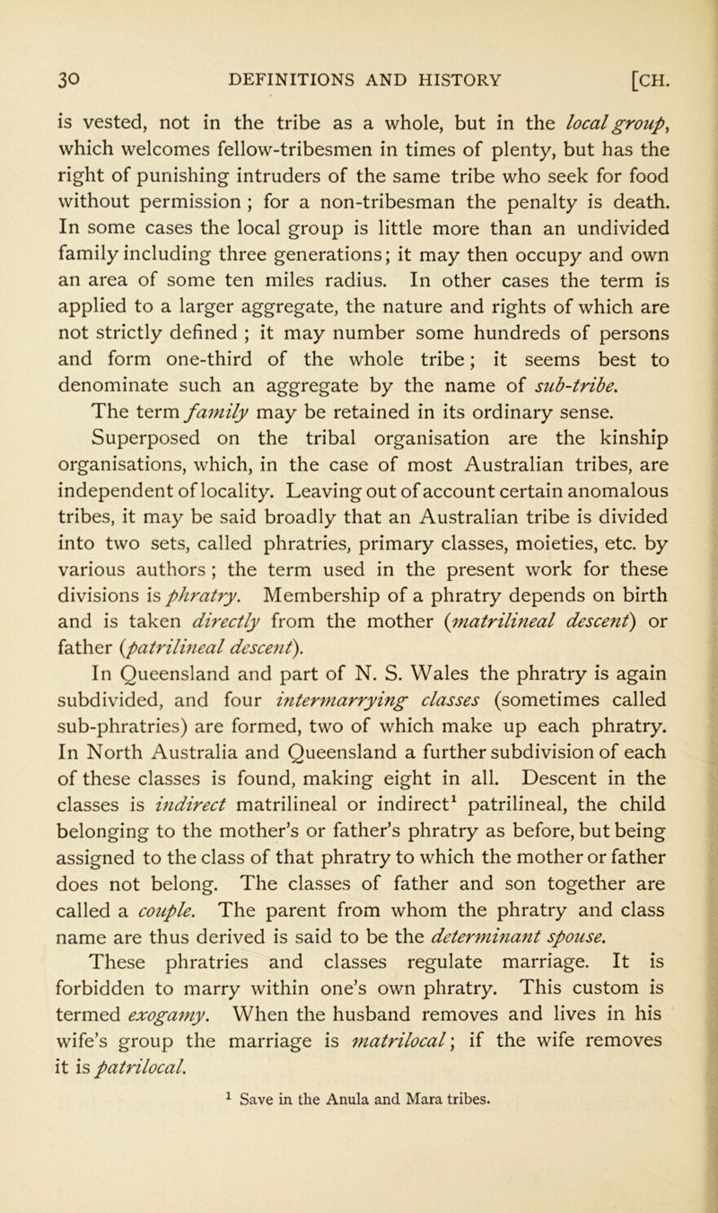 is vested, not in the tribe as a whole, but in the local groups which welcomes fellow-tribesmen in times of plenty, but has the right of punishing intruders of the same tribe who seek for food without permission ; for a non-tribesman the penalty is death. In some cases the local group is little more than an undivided family including three generations; it may then occupy and own an area of some ten miles radius. In other cases the term is applied to a larger aggregate, the nature and rights of which are not strictly defined ; it may number some hundreds of persons and form one-third of the whole tribe; it seems best to denominate such an aggregate by the name of sub-trihe. The term family may be retained in its ordinary sense. Superposed on the tribal organisation are the kinship organisations, which, in the case of most Australian tribes, are independent of locality. Leaving out of account certain anomalous tribes, it may be said broadly that an Australian tribe is divided into two sets, called phratries, primary classes, moieties, etc. by various authors ; the term used in the present work for these divisions is phratry. Membership of a phratry depends on birth and is taken directly from the mother (matrilineal descenf) or father {patrilineal descend). In Queensland and part of N. S. Wales the phratry is again subdivided, and four intermarrying classes (sometimes called sub-phratries) are formed, two of which make up each phratry. In North Australia and Queensland a further subdivision of each of these classes is found, making eight in all. Descent in the classes is indirect matrilineal or indirect^ patrilineal, the child belonging to the mother’s or father’s phratry as before, but being assigned to the class of that phratry to which the mother or father does not belong. The classes of father and son together are called a couple. The parent from whom the phratry and class name are thus derived is said to be the determinant spouse. These phratries and classes regulate marriage. It is forbidden to marry within one’s own phratry. This custom is termed exoga^ny. When the husband removes and lives in his wife’s group the marriage is matrilocal; if the wife removes it is patrilocal. ^ Save in the Anula and Mara tribes.