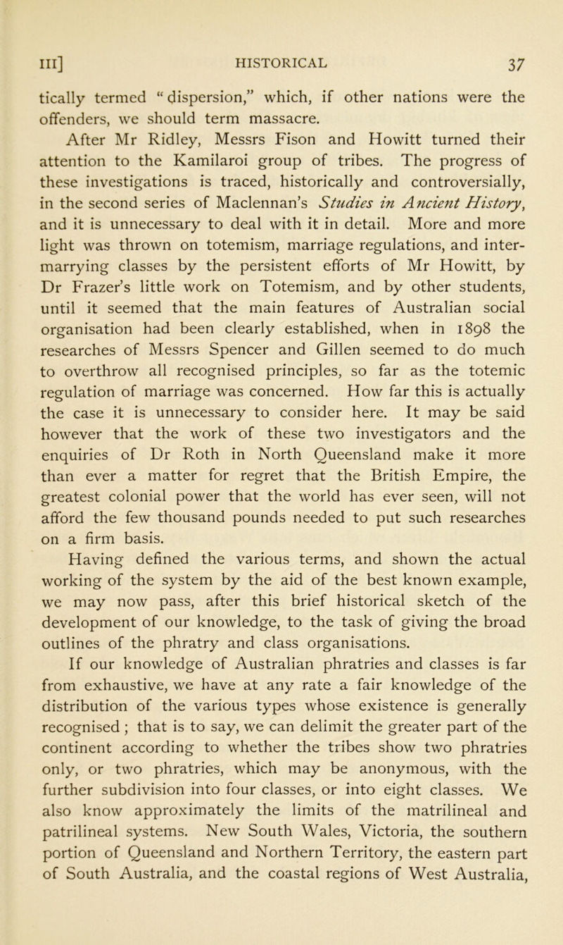 tically termed “ dispersion,” which, if other nations were the offenders, we should term massacre. After Mr Ridley, Messrs Fison and Howitt turned their attention to the Kamilaroi group of tribes. The progress of these investigations is traced, historically and controversially, in the second series of Maclennan’s Studies in Ancient History, and it is unnecessary to deal with it in detail. More and more light was thrown on totemism, marriage regulations, and inter- marrying classes by the persistent efforts of Mr Howitt, by Dr Frazer’s little work on Totemism, and by other students, until it seemed that the main features of Australian social organisation had been clearly established, when in 1898 the researches of Messrs Spencer and Gillen seemed to do much to overthrow all recognised principles, so far as the totemic regulation of marriage was concerned. How far this is actually the case it is unnecessary to consider here. It may be said however that the work of these two investigators and the enquiries of Dr Roth in North Queensland make it more than ever a matter for regret that the British Empire, the greatest colonial power that the world has ever seen, will not afford the few thousand pounds needed to put such researches on a firm basis. Having defined the various term.s, and shown the actual working of the system by the aid of the best known example, we may now pass, after this brief historical sketch of the development of our knowledge, to the task of giving the broad outlines of the phratry and class organisations. If our knowledge of Australian phratries and classes is far from exhaustive, we have at any rate a fair knowledge of the distribution of the various types whose existence is generally recognised ; that is to say, we can delimit the greater part of the continent according to whether the tribes show two phratries only, or two phratries, which may be anonymous, with the further subdivision into four classes, or into eight classes. We also know approximately the limits of the matrilineal and patrilineal systems. New South Wales, Victoria, the southern portion of Queensland and Northern Territory, the eastern part of South Australia, and the coastal regions of West Australia,