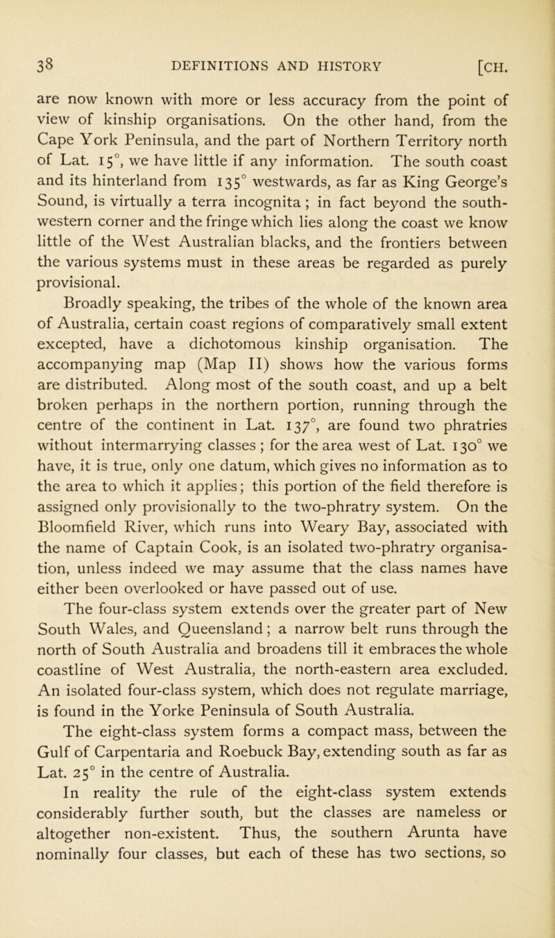 are now known with more or less accuracy from the point of view of kinship organisations. On the other hand, from the Cape York Peninsula, and the part of Northern Territory north of Lat. 15°, we have little if any information. The south coast and its hinterland from 135° westwards, as far as King George’s Sound, is virtually a terra incognita; in fact beyond the south- western corner and the fringe which lies along the coast we know little of the West Australian blacks, and the frontiers between the various systems must in these areas be regarded as purely provisional. Broadly speaking, the tribes of the whole of the known area of Australia, certain coast regions of comparatively small extent excepted, have a dichotomous kinship organisation. The accompanying map (Map II) shows how the various forms are distributed. Along most of the south coast, and up a belt broken perhaps in the northern portion, running through the centre of the continent in Lat. 137°, are found two phratries without intermarrying classes ; for the area west of Lat. 130° we have, it is true, only one datum, which gives no information as to the area to which it applies; this portion of the field therefore is assigned only provisionally to the two-phratry system. On the Bloomfield River, which runs into Weary Bay, associated with the name of Captain Cook, is an isolated two-phratry organisa- tion, unless indeed we may assume that the class names have either been overlooked or have passed out of use. The four-class system extends over the greater part of New South Wales, and Queensland; a narrow belt runs through the north of South Australia and broadens till it embraces the whole coastline of West Australia, the north-eastern area excluded. An isolated four-class system, which does not regulate marriage, is found in the Yorke Peninsula of South Australia. The eight-class system forms a compact mass, between the Gulf of Carpentaria and Roebuck Bay, extending south as far as Lat. 25° in the centre of Australia. In reality the rule of the eight-class system extends considerably further south, but the classes are nameless or altogether non-existent. Thus, the southern Arunta have nominally four classes, but each of these has two sections, so