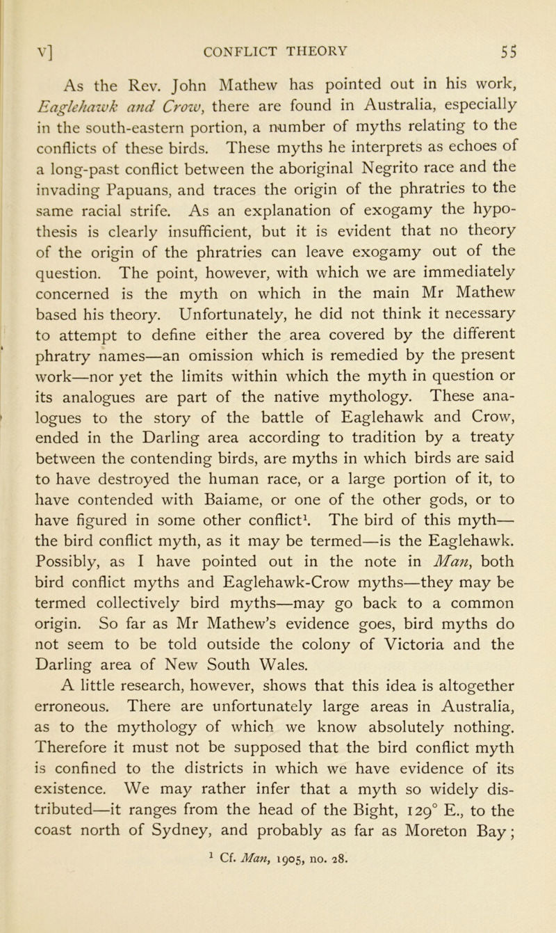 As the Rev. John Mathew has pointed out in his work, Eaglehaivk a?id Crow, there are found in Australia, especially in the south-eastern portion, a number of myths relating to the conflicts of these birds. These myths he interprets as echoes of a long-past conflict between the aboriginal Negrito race and the invading Papuans, and traces the origin of the phratries to the same racial strife. As an explanation of exogamy the hypo- thesis is clearly insufficient, but it is evident that no theory of the origin of the phratries can leave exogamy out of the question. The point, however, with which we are immediately concerned is the myth on which in the main Mr Mathew based his theory. Unfortunately, he did not think it necessary to attempt to define either the area covered by the different phratry names—an omission which is remedied by the present work—nor yet the limits within which the myth in question or its analogues are part of the native mythology. These ana- logues to the story of the battle of Eaglehawk and Crow, ended in the Darling area according to tradition by a treaty between the contending birds, are myths in which birds are said to have destroyed the human race, or a large portion of it, to have contended with Baiame, or one of the other gods, or to have figured in some other conflicts The bird of this myth— the bird conflict myth, as it may be termed—is the Eaglehawk. Possibly, as I have pointed out in the note in Man, both bird conflict myths and Eaglehawk-Crow myths—they may be termed collectively bird myths—may go back to a common origin. So far as Mr Mathew’s evidence goes, bird myths do not seem to be told outside the colony of Victoria and the Darling area of New South Wales. A little research, however, shows that this idea is altogether erroneous. There are unfortunately large areas in Australia, as to the mythology of which we know absolutely nothing. Therefore it must not be supposed that the bird conflict myth is confined to the districts in which we have evidence of its existence. We may rather infer that a myth so widely dis- tributed—it ranges from the head of the Bight, 129° E., to the coast north of Sydney, and probably as far as Moreton Bay;