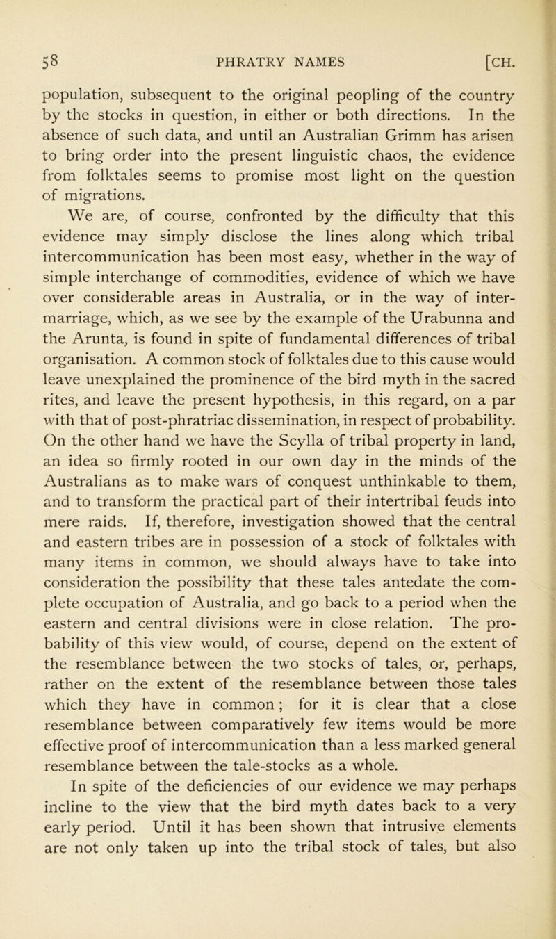 population, subsequent to the original peopling of the country by the stocks in question, in either or both directions. In the absence of such data, and until an Australian Grimm has arisen to bring order into the present linguistic chaos, the evidence from folktales seems to promise most light on the question of migrations. We are, of course, confronted by the difficulty that this evidence may simply disclose the lines along which tribal intercommunication has been most easy, whether in the way of simple interchange of commodities, evidence of which we have over considerable areas in Australia, or in the way of inter- marriage, which, as we see by the example of the Urabunna and the Arunta, is found in spite of fundamental differences of tribal organisation. A common stock of folktales due to this cause would leave unexplained the prominence of the bird myth in the sacred rites, and leave the present hypothesis, in this regard, on a par with that of post-phratriac dissemination, in respect of probability. On the other hand we have the Scylla of tribal property in land, an idea so firmly rooted in our own day in the minds of the Australians as to make wars of conquest unthinkable to them, and to transform the practical part of their intertribal feuds into mere raids. If, therefore, investigation showed that the central and eastern tribes are in possession of a stock of folktales with many items in common, we should always have to take into consideration the possibility that these tales antedate the com- plete occupation of Australia, and go back to a period when the eastern and central divisions were in close relation. The pro- bability of this view would, of course, depend on the extent of the resemblance between the two stocks of tales, or, perhaps, rather on the extent of the resemblance between those tales which they have in common; for it is clear that a close resemblance between comparatively few items would be more effective proof of intercommunication than a less marked general resemblance between the tale-stocks as a whole. In spite of the deficiencies of our evidence we may perhaps incline to the view that the bird myth dates back to a very early period. Until it has been shown that intrusive elements are not only taken up into the tribal stock of tales, but also