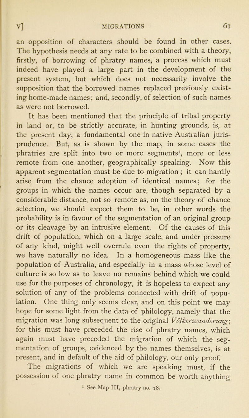 an opposition of characters should be found in other cases. The hypothesis needs at any rate to be combined with a theory, firstly, of borrowing of phratry names, a process which must indeed have played a large part in the development of the present system, but which does not necessarily involve the supposition that the borrowed names replaced previously exist- ing home-made names; and, secondly, of selection of such names as were not borrowed. It has been mentioned that the principle of tribal property in land or, to be strictly accurate, in hunting grounds, is, at the present day, a fundamental one in native Australian juris- prudence. But, as is shown by the map, in some cases the phratries are split into two or more segments^ more or less remote from one another, geographically speaking. Now this apparent segmentation must be due to migration ; it can hardly arise from the chance adoption of identical names; for the groups in which the names occur are, though separated by a considerable distance, not so remote as, on the theory of chance selection, we should expect them to be, in other words the probability is in favour of the segmentation of an original group or its cleavage by an intrusive element. Of the causes of this drift of population, which on a large scale, and under pressure of any kind, might well overrule even the rights of property, we have naturally no idea. In a homogeneous mass like the population of Australia, and especially in a mass whose level of culture is so low as to leave no remains behind which we could use for the purposes of chronology, it is hopeless to expect any solution of any of the problems connected with drift of popu- lation. One thing only seems clear, and on this point we may hope for some light from the data of philology, namely that the migration was long subsequent to the original Vdlkerwandenmg\ for this must have preceded the rise of phratry names, which again must have preceded the migration of which the seg- mentation of groups, evidenced by the names themselves, is at present, and in default of the aid of philology, our only proof. The migrations of which we are speaking must, if the possession of one phratry name in common be worth anything ^ See Map III, phratry no. 28.