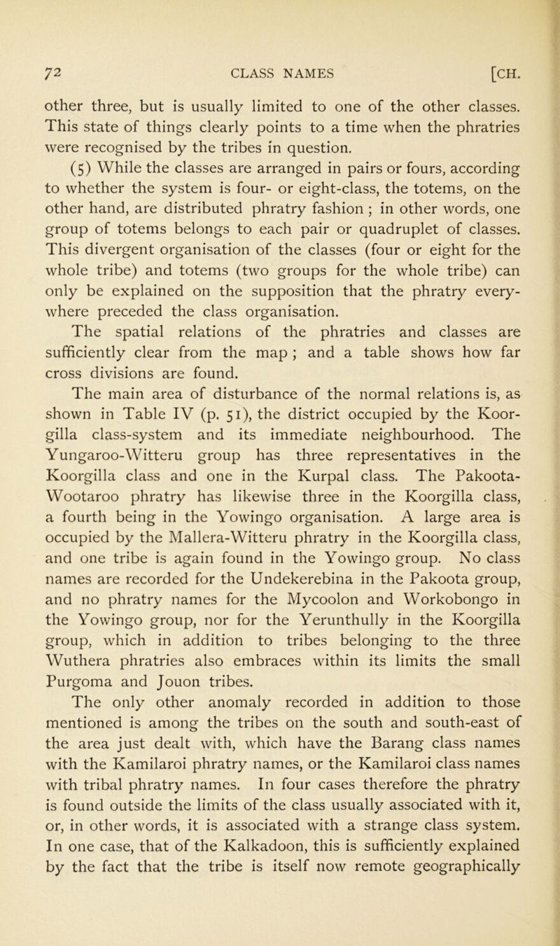 other three, but is usually limited to one of the other classes. This state of things clearly points to a time when the phratries were recognised by the tribes in question. (5) While the classes are arranged in pairs or fours, according to whether the system is four- or eight-class, the totems, on the other hand, are distributed phratry fashion ; in other words, one group of totems belongs to each pair or quadruplet of classes. This divergent organisation of the classes (four or eight for the whole tribe) and totems (two groups for the whole tribe) can only be explained on the supposition that the phratry every- where preceded the class organisation. The spatial relations of the phratries and classes are sufficiently clear from the map ; and a table shows how far cross divisions are found. The main area of disturbance of the normal relations is, as shown in Table IV (p. 51), the district occupied by the Koor- gilla class-system and its immediate neighbourhood. The Yungaroo-Witteru group has three representatives in the Koorgilla class and one in the Kurpal class. The Pakoota- Wootaroo phratry has likewise three in the Koorgilla class, a fourth being in the Yowingo organisation. A large area is occupied by the Mallera-Witteru phratry in the Koorgilla class, and one tribe is again found in the Yowingo group. No class names are recorded for the Undekerebina in the Pakoota group, and no phratry names for the Mycoolon and Workobongo in the Yowingo group, nor for the Yerunthully in the Koorgilla group, which in addition to tribes belonging to the three Wuthera phratries also embraces within its limits the small Purgoma and Jouon tribes. The only other anomaly recorded in addition to those mentioned is among the tribes on the south and south-east of the area just dealt with, which have the Barang class names with the Kamilaroi phratry names, or the Kamilaroi class names with tribal phratry names. In four cases therefore the phratry is found outside the limits of the class usually associated with it, or, in other words, it is associated with a strange class system. In one case, that of the Kalkadoon, this is sufficiently explained by the fact that the tribe is itself now remote geographically