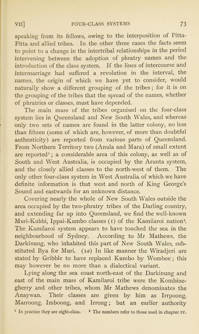 Speaking from its fellows, owing to the interposition of Pitta- Pitta and allied tribes. In the other three cases the facts seem to point to a change in the intertribal relationships in the period intervening between the adoption of phratry names and the introduction of the class system. If the lines of intercourse and intermarriage had suffered a revolution in the interval, the names, the origin of which we have yet to consider, would naturally show a different grouping of the tribes; for it is on the grouping of the tribes that the spread of the names, whether of phratries or classes, must have depended. The main mass of the tribes organised on the four-class system lies in Queensland and New South Wales, and whereas only two sets of names are found in the latter colony, no less than fifteen (some of which are, however, of more than doubtful authenticity) are reported from various parts of Queensland. From Northern Territory two (Anula and Mara) of small extent are reported^; a considerable area of this colony, as well as of South and West Australia, is occupied by the Arunta system, and the closely allied classes to the north-west of them. The only other four-class system in West Australia of which we have definite information is that west and north of King George’s Sound and eastwards for an unknown distance. Covering nearly the whole of New South Wales outside the area occupied by the two-phratry tribes of the Darling country, and extending far up into Queensland, we find the well-known Muri-Kubbi, Ippai-Kumbo classes (i) of the Kamilaroi nation^. The Kamilaroi system appears to have touched the sea in the neighbourhood of Sydney. According to Mr Mathews, the Darkinung, who inhabited this part of New South Wales, sub- stituted Bya for Muri. (la) In like manner the Wiradjeri are stated by Gribble to have replaced Kumbo by Wombee ; this may however be no more than a dialectical variant. Lying along the sea coast north-east of the Darkinung and east of the main mass of Kamilaroi tribe were the Kombine- gherry and other tribes, whom Mr Mathews denominates the Anaywan. Their classes are given by him as Irrpoong. Marroong, Imboong, and Irrong; but an earlier authority ^ In practice they are eight-class. ^ The numbers refer to those used in chapter iv.