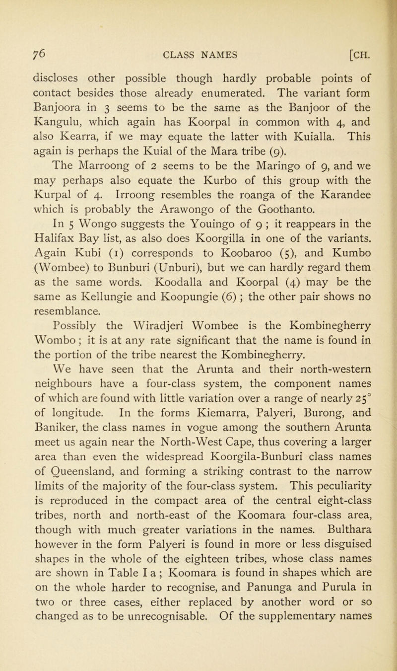 discloses other possible though hardly probable points of contact besides those already enumerated. The variant form Banjoora in 3 seems to be the same as the Banjoor of the Kangulu, which again has Koorpal in common with 4, and also Kearra, if we may equate the latter with Kuialla. This again is perhaps the Kuial of the Mara tribe (9). The Marroong of 2 seems to be the Maringo of 9, and we may perhaps also equate the Kurbo of this group with the Kurpal of 4. Irroong resembles the roanga of the Karandee which is probably the Arawongo of the Goothanto. In 5 Wongo suggests the Youingo of 9 ; it reappears in the Halifax Bay list, as also does Koorgilla in one of the variants. Again Kubi (i) corresponds to Koobaroo (5), and Kumbo (Wombee) to Bunburi (Unburi), but we can hardly regard them as the same words. Koodalla and Koorpal (4) may be the same as Kellungie and Koopungie (6); the other pair shows no resemblance. Possibly the Wiradjeri Wombee is the Kombinegherry Wombo; it is at any rate significant that the name is found in the portion of the tribe nearest the Kombinegherry. We have seen that the Arunta and their north-western neighbours have a four-class system, the component names of which are found with little variation over a range of nearly 25° of longitude. In the forms Kiemarra, Palyeri, Burong, and Baniker, the class names in vogue among the southern Arunta meet us again near the North-West Cape, thus covering a larger area than even the widespread Koorgila-Bunburi class names of Queensland, and forming a striking contrast to the narrow limits of the majority of the four-class system. This peculiarity is reproduced in the compact area of the central eight-class tribes, north and north-east of the Koomara four-class area, though with much greater variations in the names. Bukhara however in the form Palyeri is found in more or less disguised shapes in the whole of the eighteen tribes, whose class names are shown in Table I a; Koomara is found in shapes which are on the whole harder to recognise, and Panunga and Purula in two or three cases, either replaced by another word or so changed as to be unrecognisable. Of the supplementary names