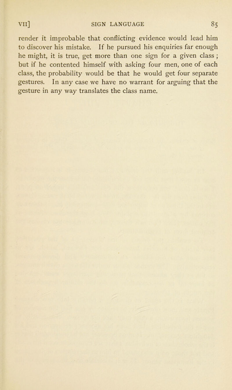 render it improbable that conflicting evidence would lead him to discover his mistake. If he pursued his enquiries far enough he might, it is true, get more than one sign for a given class ; but if he contented himself with asking four men, one of each class, the probability would be that he would get four separate gestures. In any case we have no warrant for arguing that the gesture in any way translates the class name.