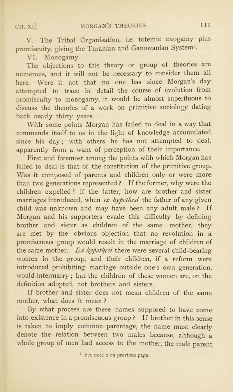 CH. XI] MORGAN’S THEORIES 11 I V. The Tribal Organisation, i.e. totemic exogamy plus promiscuity, giving the Turanian and Ganowanian System'. VI. Monogamy. The objections to this theory or group of theories are numerous, and it will not be necessary to consider them all here. Were it not that no one has since Morgan’s day attempted to trace in detail the course of evolution from promiscuity to monogamy, it would be almost superfluous to discuss the theories of a work on primitive sociology dating back nearly thirty years. With some points Morgan has failed to deal in a way that commends itself to us in the light of knowledge accumulated since his day; with others he has not attempted to deal, apparently from a want of perception of their importance. First and foremost among the points with which Morgan has failed to deal is that of the constitution of the primitive group. Was it composed of parents and children only or were more than two generations represented ? If the former, why were the children expelled ? if the latter, how are brother and sister marriages introduced, when ex hypothesi the father of any given child was unknown and may have been any adult male ? If Morgan and his supporters evade this difflculty by defining brother and sister as children of the same mother, they are met by the obvious objection that no revolution in a promiscuous group would result in the marriage of children of the same mother. Ex hypothesi there were several child-bearing women in the group, and their children, if a reform were introduced prohibiting marriage outside one’s own generation, would intermarry; but the children of these women are, on the definition adopted, not brothers and sisters. If brother and sister does not mean children of the same mother, what does it mean ? By what process are these names supposed to have come into existence in a promiscuous group? If brother in this sense is taken to imply common parentage, the name must clearly denote the relation between two males because, although a whole group of men had access to the mother, the male parent ^ See note 2 on previou.s page.