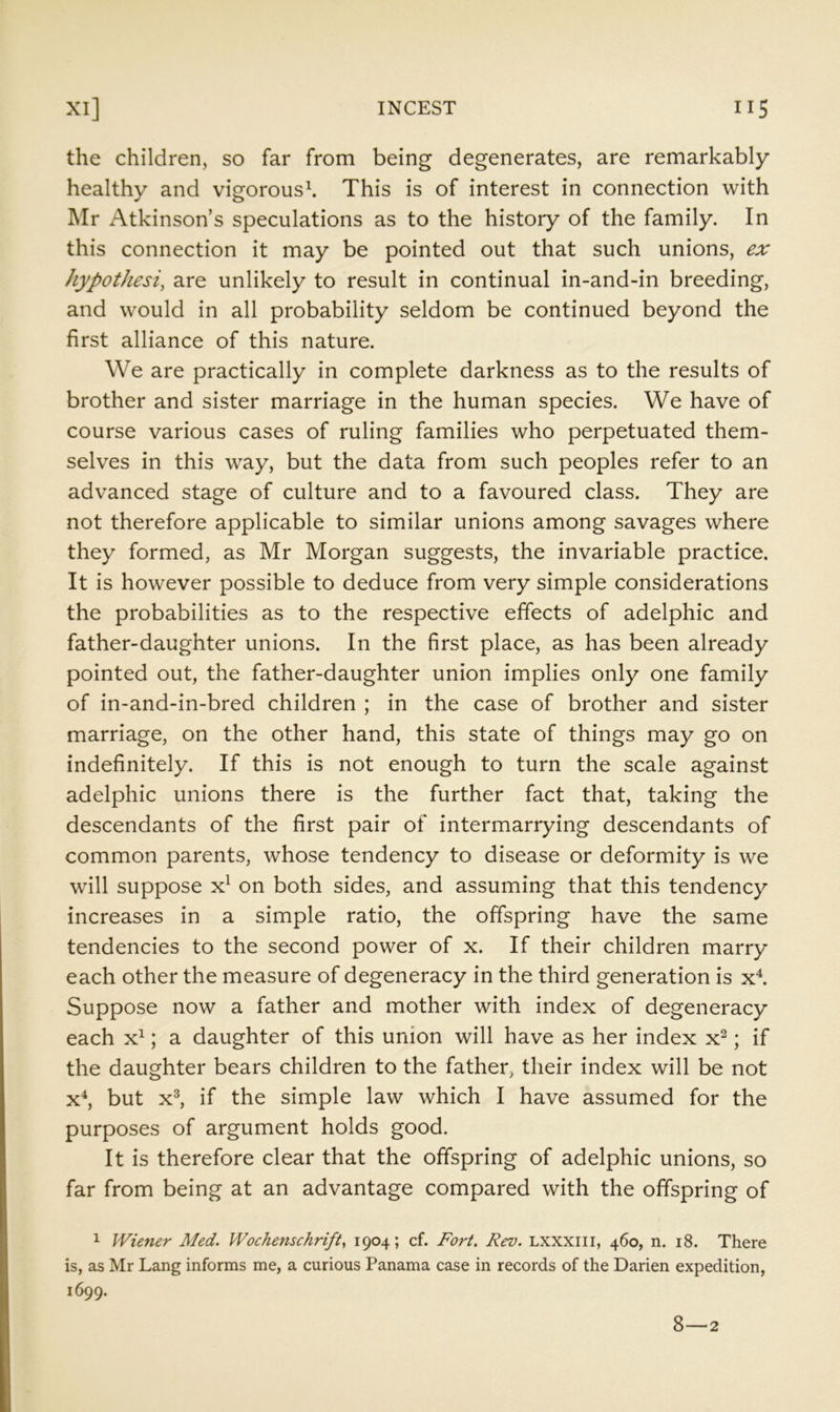 the children, so far from being degenerates, are remarkably healthy and vigorous^ This is of interest in connection with Mr Atkinson’s speculations as to the history of the family. In this connection it may be pointed out that such unions, ex hypothesi, are unlikely to result in continual in-and-in breeding, and would in all probability seldom be continued beyond the first alliance of this nature. We are practically in complete darkness as to the results of brother and sister marriage in the human species. We have of course various cases of ruling families who perpetuated them- selves in this way, but the data from such peoples refer to an advanced stage of culture and to a favoured class. They are not therefore applicable to similar unions among savages where they formed, as Mr Morgan suggests, the invariable practice. It is however possible to deduce from very simple considerations the probabilities as to the respective effects of adelphic and father-daughter unions. In the first place, as has been already pointed out, the father-daughter union implies only one family of in-and-in-bred children ; in the case of brother and sister marriage, on the other hand, this state of things may go on indefinitely. If this is not enough to turn the scale against adelphic unions there is the further fact that, taking the descendants of the first pair of intermarrying descendants of common parents, whose tendency to disease or deformity is we will suppose on both sides, and assuming that this tendency increases in a simple ratio, the offspring have the same tendencies to the second power of x. If their children marry each other the measure of degeneracy in the third generation is x^ Suppose now a father and mother with index of degeneracy each x^; a daughter of this union will have as her index x^; if the daughter bears children to the father, their index will be not x^, but x^ if the simple law which I have assumed for the purposes of argument holds good. It is therefore clear that the offspring of adelphic unions, so far from being at an advantage compared with the offspring of 1 Wiener Med. Wochenschrift, 1904; cf. Fort, Rev. Lxxxiii, 460, n. 18. There is, as Mr Lang informs me, a curious Panama case in records of the Darien expedition, 1699. 8—2