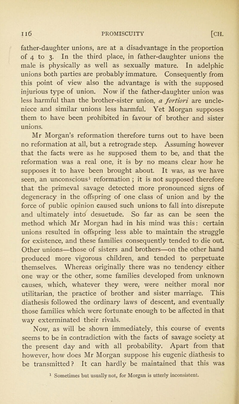 father-daughter unions, are at a disadvantage in the proportion of 4 to 3. In the third place, in father-daughter unions the male is physically as well as sexually mature. In adelphic unions both parties are probably immature. Consequently from this point of view also the advantage is with the supposed injurious type of union. Now if the father-daughter union was less harmful than the brother-sister union, a fortiori are uncle- niece and similar unions less harmful. Yet Morgan supposes them to have been prohibited in favour of brother and sister unions. Mr Morgan’s reformation therefore turns out to have been no reformation at all, but a retrograde step. Assuming however that the facts were as he supposed them to be, and that the reformation was a real one, it is by no means clear how he supposes it to have been brought about. It was, as we have seen, an unconscious^ reformation ; it is not supposed therefore that the primeval savage detected more pronounced signs of degeneracy in the offspring of one class of union and by the force of public opinion caused such unions to fall into disrepute and ultimately intd desuetude. So far as can be seen the method which Mr Morgan had in his mind was this: certain unions resulted in offspring less able to maintain the struggle for existence, and these families consequently tended to die out. Other unions—those of sisters and brothers—on the other hand produced more vigorous children, and tended to perpetuate themselves. Whereas originally there was no tendency either one way or the other, some families developed from unknown causes, which, whatever they were, were neither moral nor utilitarian, the practice of brother and sister marriage. This diathesis followed the ordinary laws of descent, and eventually those families which were fortunate enough to be affected in that way exterminated their rivals. Now, as will be shown immediately, this course of events seems to be in contradiction with the facts of savage society at the present day and with all probability. Apart from that however, how does Mr Morgan suppose his eugenic diathesis to be transmitted ? It can hardly be maintained that this was ^ Sometimes but usually not, for Morgan is utterly inconsistent.