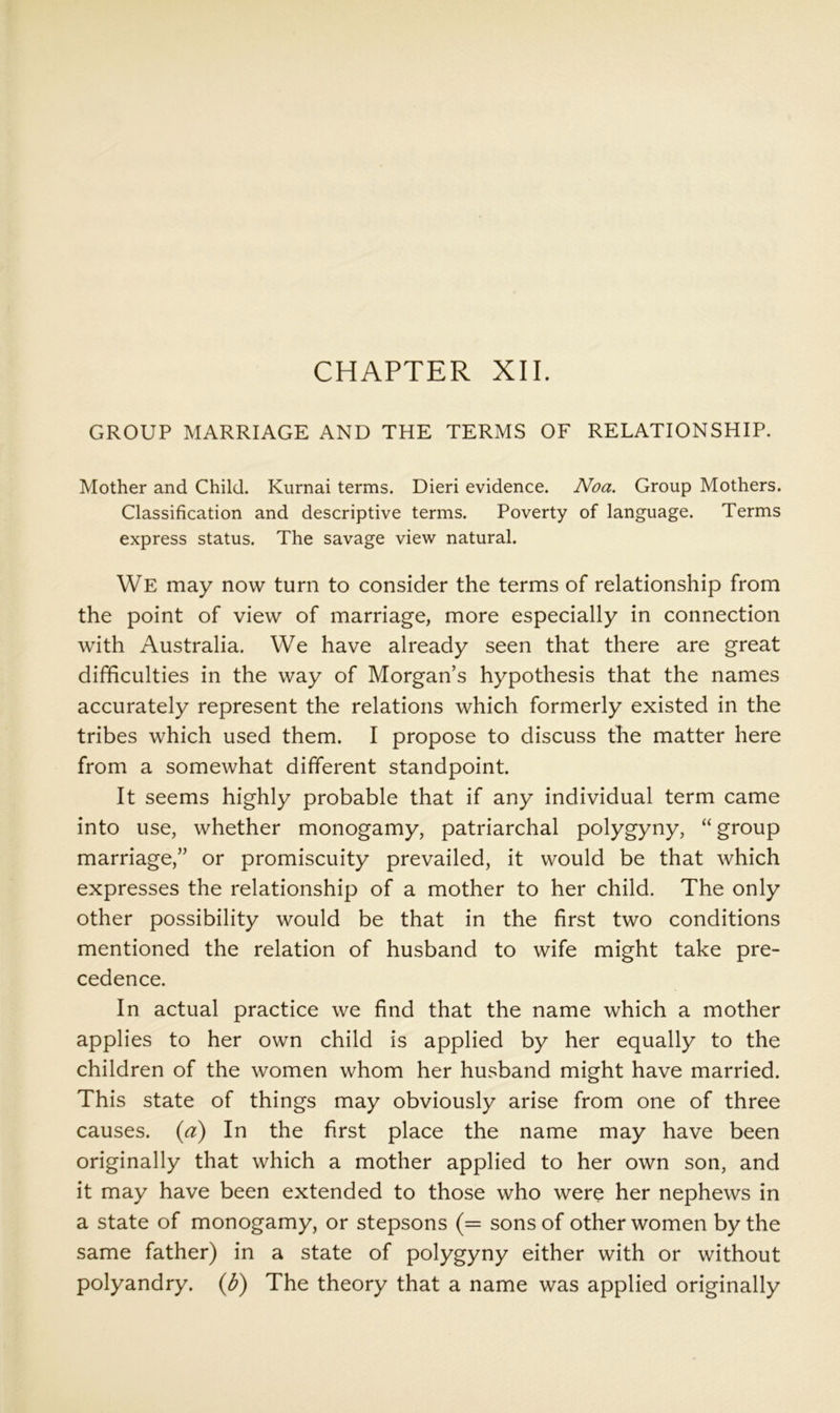 GROUP MARRIAGE AND THE TERMS OF RELATIONSHIP. Mother and Child. Kiirnai terms. Dieri evidence. Noa. Group Mothers. Classification and descriptive terms. Poverty of language. Terms express status. The savage view natural. We may now turn to consider the terms of relationship from the point of view of marriage, more especially in connection with Australia. We have already seen that there are great difficulties in the way of Morgan’s hypothesis that the names accurately represent the relations which formerly existed in the tribes which used them. I propose to discuss the matter here from a somewhat different standpoint. It seems highly probable that if any individual term came into use, whether monogamy, patriarchal polygyny, “ group marriage,” or promiscuity prevailed, it would be that which expresses the relationship of a mother to her child. The only other possibility would be that in the first two conditions mentioned the relation of husband to wife might take pre- cedence. In actual practice we find that the name which a mother applies to her own child is applied by her equally to the children of the women whom her husband might have married. This state of things may obviously arise from one of three causes, {d) In the first place the name may have been originally that which a mother applied to her own son, and it may have been extended to those who were her nephews in a state of monogamy, or stepsons (= sons of other women by the same father) in a state of polygyny either with or without polyandry, {d) The theory that a name was applied originally