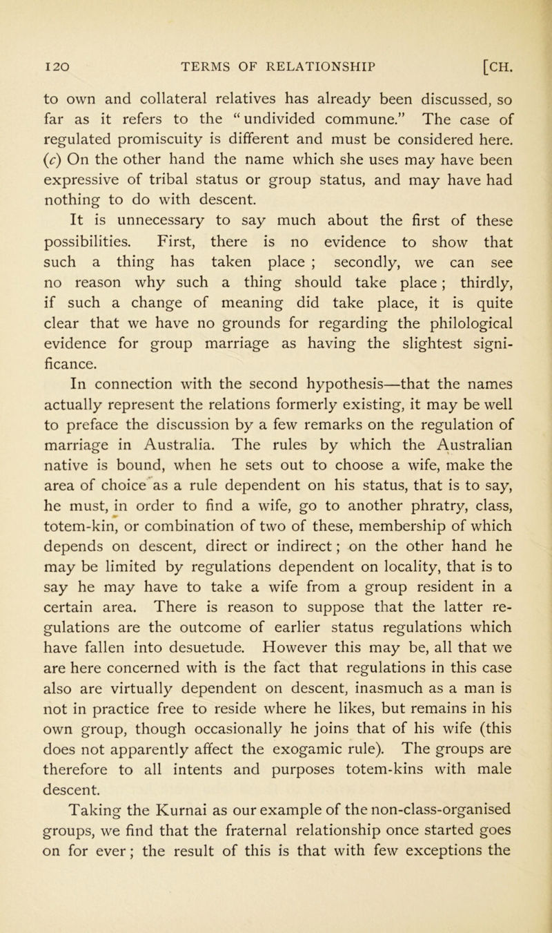 to own and collateral relatives has already been discussed, so far as it refers to the “ undivided commune.” The case of regulated promiscuity is different and must be considered here. (c) On the other hand the name which she uses may have been expressive of tribal status or group status, and may have had nothing to do with descent. It is unnecessary to say much about the first of these possibilities. First, there is no evidence to show that such a thing has taken place ; secondly, we can see no reason why such a thing should take place; thirdly, if such a change of meaning did take place, it is quite clear that we have no grounds for regarding the philological evidence for group marriage as having the slightest signi- ficance. In connection with the second hypothesis—that the names actually represent the relations formerly existing, it may be well to preface the discussion by a few remarks on the regulation of marriage in Australia. The rules by which the Australian native is bound, when he sets out to choose a wife, make the area of choice as a rule dependent on his status, that is to say, he must, in order to find a wife, go to another phratry, class, totem-kin, or combination of two of these, membership of which depends on descent, direct or indirect; on the other hand he may be limited by regulations dependent on locality, that is to say he may have to take a wife from a group resident in a certain area. There is reason to suppose that the latter re- gulations are the outcome of earlier status regulations which have fallen into desuetude. However this may be, all that we are here concerned with is the fact that regulations in this case also are virtually dependent on descent, inasmuch as a man is not in practice free to reside where he likes, but remains in his own group, though occasionally he joins that of his wife (this does not apparently affect the exogamic rule). The groups are therefore to all intents and purposes totem-kins with male descent. Taking the Kurnai as our example of the non-class-organised groups, we find that the fraternal relationship once started goes on for ever; the result of this is that with few exceptions the