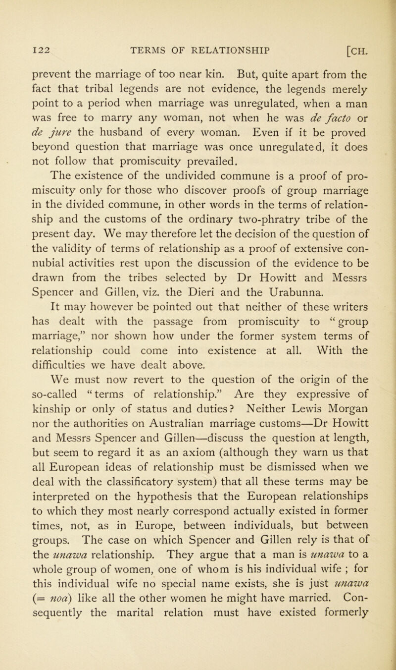 prevent the marriage of too near kin. But, quite apart from the fact that tribal legends are not evidence, the legends merely point to a period when marriage was unregulated, when a man was free to marry any woman, not when he was de facto or de jure the husband of every woman. Even if it be proved beyond question that marriage was once unregulated, it does not follow that promiscuity prevailed. The existence of the undivided commune is a proof of pro- miscuity only for those who discover proofs of group marriage in the divided commune, in other words in the terms of relation- ship and the customs of the ordinary two-phratry tribe of the present day. We may therefore let the decision of the question of the validity of terms of relationship as a proof of extensive con- nubial activities rest upon the discussion of the evidence to be drawn from the tribes selected by Dr Howitt and Messrs Spencer and Gillen, viz. the Dieri and the Urabunna. It may however be pointed out that neither of these writers has dealt with the passage from promiscuity to “ group marriage,” nor shown how under the former system terms of relationship could come into existence at all. With the difficulties we have dealt above. We must now revert to the question of the origin of the so-called “ terms of relationship.” Are they expressive of kinship or only of status and duties? Neither Lewis Morgan nor the authorities on Australian marriage customs—Dr Howitt and Messrs Spencer and Gillen—discuss the question at length, but seem to regard it as an axiom (although they warn us that all European ideas of relationship must be dismissed when we deal with the classificatory system) that all these terms may be interpreted on the hypothesis that the European relationships to which they most nearly correspond actually existed in former times, not, as in Europe, between individuals, but between groups. The case on which Spencer and Gillen rely is that of the unawa relationship. They argue that a man is unaiva to a whole group of women, one of whom is his individual wife ; for this individual wife no special name exists, she is just tmaiva (= noa) like all the other women he might have married. Con- sequently the marital relation must have existed formerly