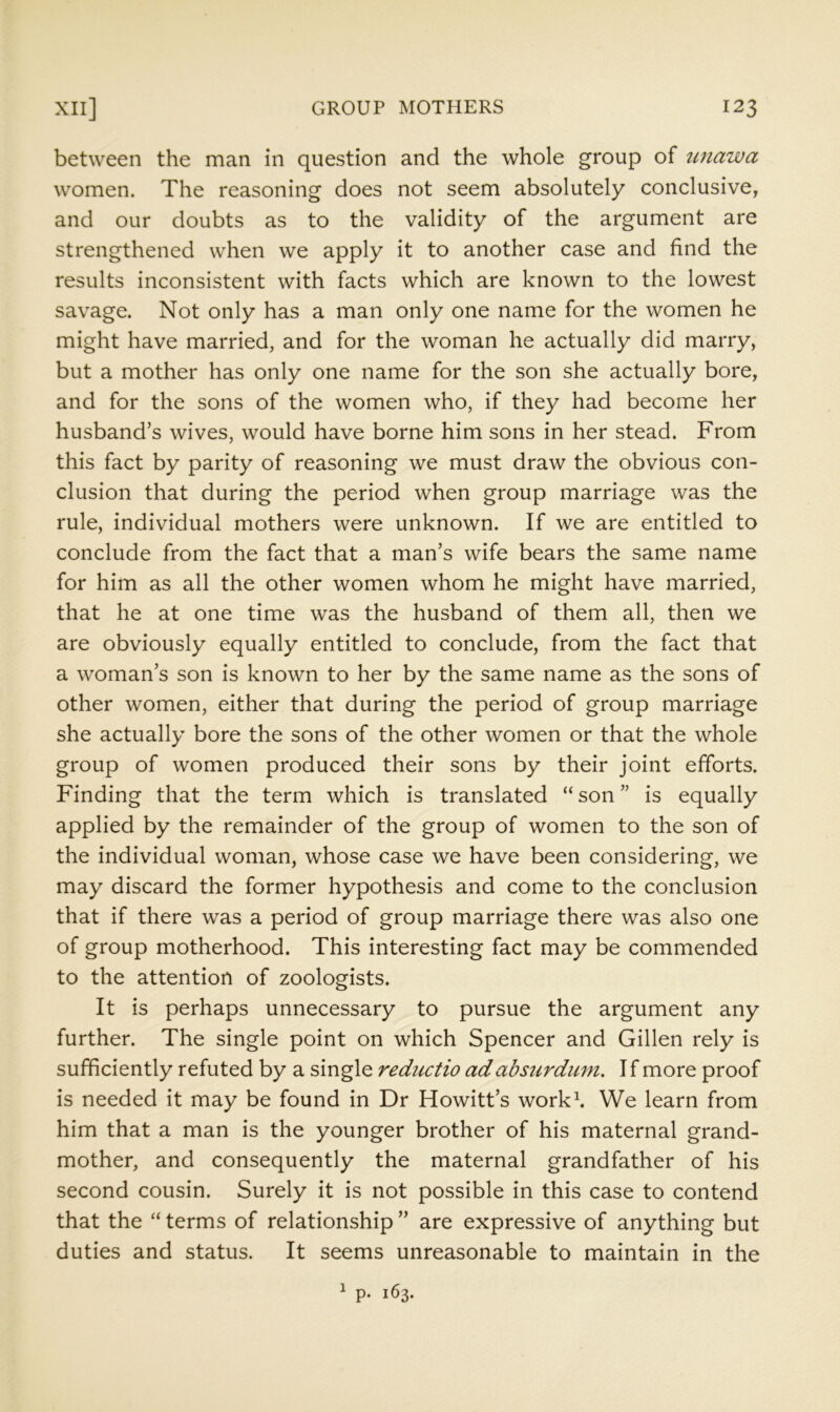 between the man in question and the whole group of tinawa women. The reasoning does not seem absolutely conclusive, and our doubts as to the validity of the argument are strengthened when we apply it to another case and find the results inconsistent with facts which are known to the lowest savage. Not only has a man only one name for the women he might have married, and for the woman he actually did marry, but a mother has only one name for the son she actually bore, and for the sons of the women who, if they had become her husband’s wives, would have borne him sons in her stead. From this fact by parity of reasoning we must draw the obvious con- clusion that during the period when group marriage was the rule, individual mothers were unknown. If we are entitled to conclude from the fact that a man’s wife bears the same name for him as all the other women whom he might have married, that he at one time was the husband of them all, then we are obviously equally entitled to conclude, from the fact that a woman’s son is known to her by the same name as the sons of other women, either that during the period of group marriage she actually bore the sons of the other women or that the whole group of women produced their sons by their joint efforts. Finding that the term which is translated “ son ” is equally applied by the remainder of the group of women to the son of the individual woman, whose case we have been considering, we may discard the former hypothesis and come to the conclusion that if there was a period of group marriage there was also one of group motherhood. This interesting fact may be commended to the attention of zoologists. It is perhaps unnecessary to pursue the argument any further. The single point on which Spencer and Gillen rely is sufficiently refuted by a single rediictio adabsurdum. If more proof is needed it may be found in Dr Howitt’s work\ We learn from him that a man is the younger brother of his maternal grand- mother, and consequently the maternal grandfather of his second cousin. Surely it is not possible in this case to contend that the “ terms of relationship ” are expressive of anything but duties and status. It seems unreasonable to maintain in the 1 p. 163.