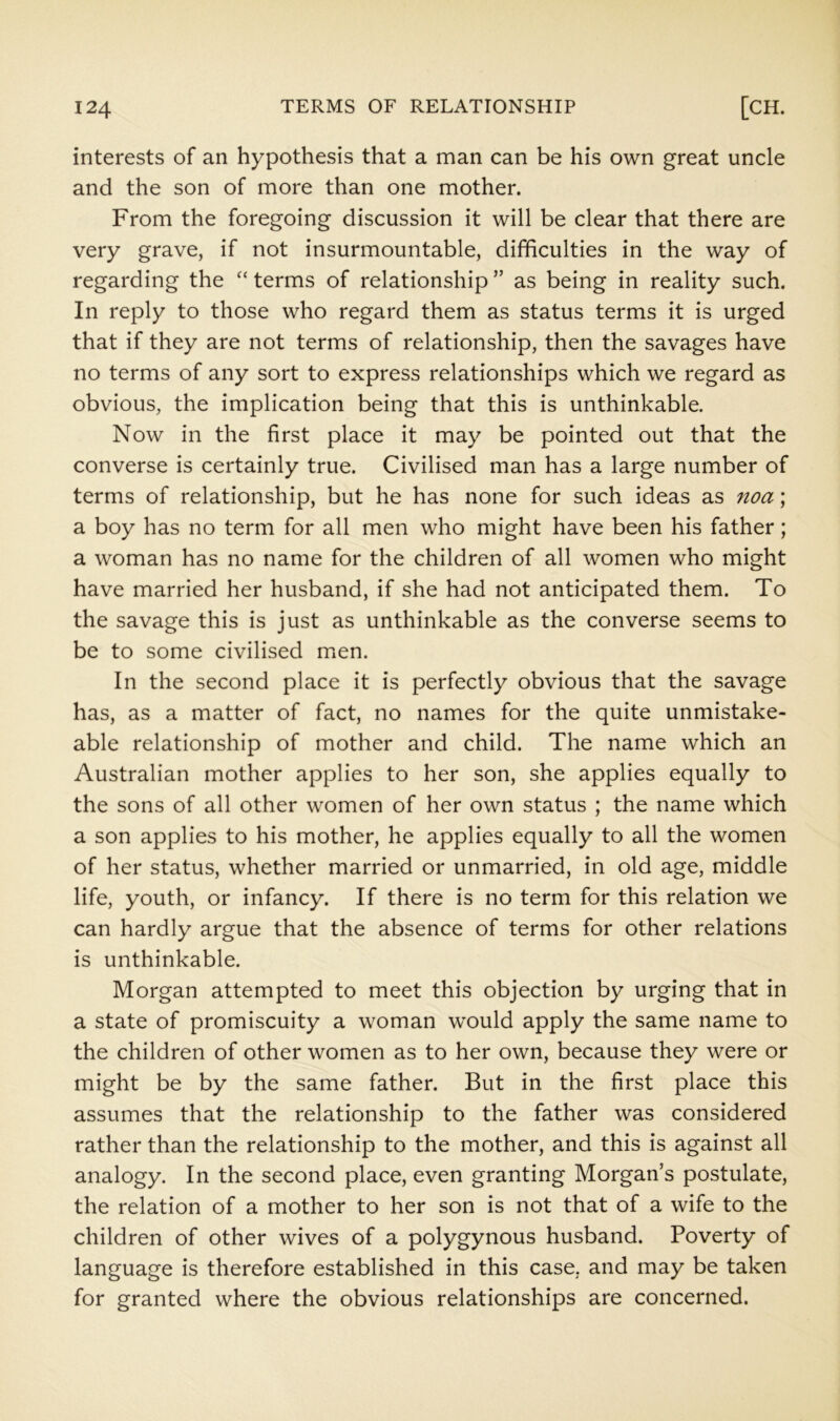 interests of an hypothesis that a man can be his own great uncle and the son of more than one mother. From the foregoing discussion it will be clear that there are very grave, if not insurmountable, difficulties in the way of regarding the terms of relationship ” as being in reality such. In reply to those who regard them as status terms it is urged that if they are not terms of relationship, then the savages have no terms of any sort to express relationships which we regard as obvious, the implication being that this is unthinkable. Now in the first place it may be pointed out that the converse is certainly true. Civilised man has a large number of terms of relationship, but he has none for such ideas as noa; a boy has no term for all men who might have been his father; a woman has no name for the children of all women who might have married her husband, if she had not anticipated them. To the savage this is just as unthinkable as the converse seems to be to some civilised mien. In the second place it is perfectly obvious that the savage has, as a matter of fact, no names for the quite unmistake- able relationship of mother and child. The name which an Australian mother applies to her son, she applies equally to the sons of all other women of her own status ; the name which a son applies to his mother, he applies equally to all the women of her status, whether married or unmarried, in old age, middle life, youth, or infancy. If there is no term for this relation we can hardly argue that the absence of terms for other relations is unthinkable. Morgan attempted to meet this objection by urging that in a state of promiscuity a woman would apply the same name to the children of other women as to her own, because they were or might be by the same father. But in the first place this assumes that the relationship to the father was considered rather than the relationship to the mother, and this is against all analogy. In the second place, even granting Morgan’s postulate, the relation of a mother to her son is not that of a wife to the children of other wives of a polygynous husband. Poverty of language is therefore established in this case, and may be taken for granted where the obvious relationships are concerned.