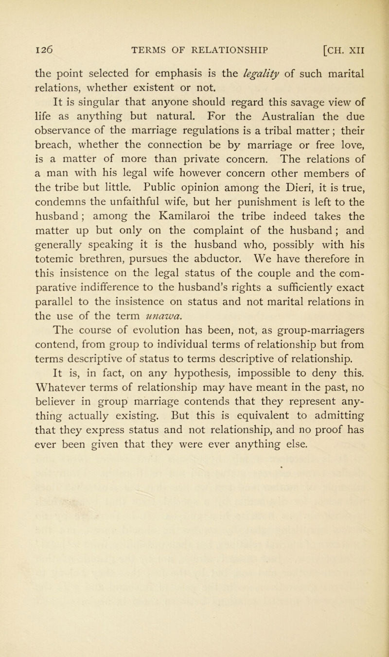 the point selected for emphasis is the legality of such marital relations, whether existent or not. It is singular that anyone should regard this savage view of life as anything but natural. For the Australian the due observance of the marriage regulations is a tribal matter; their breach, whether the connection be by marriage or free love, is a matter of more than private concern. The relations of a man with his legal wife however concern other members of the tribe but little. Public opinion among the Dieri, it is true, condemns the unfaithful wife, but her punishment is left to the husband; among the Kamilaroi the tribe indeed takes the matter up but only on the complaint of the husband ; and generally speaking it is the husband who, possibly with his totemic brethren, pursues the abductor. We have therefore in this insistence on the legal status of the couple and the com- parative indifference to the husband’s rights a sufficiently exact parallel to the insistence on status and not marital relations in the use of the term imawa. The course of evolution has been, not, as group-marriagers contend, from group to individual terms of relationship but from terms descriptive of status to terms descriptive of relationship. It is, in fact, on any hypothesis, impossible to deny this. Whatever terms of relationship may have meant in the past, no believer in group marriage contends that they represent any- thing actually existing. But this is equivalent to admitting that they express status and not relationship, and no proof has ever been given that they were ever anything else.