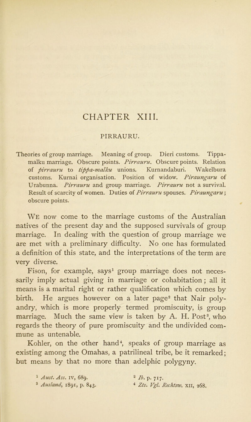 PIRRAURU. Theories of group marriage. Meaning of group. Dieri customs. Tippa- malku marriage. Obscure points. Pirrauru. Obscure points. Relation of pirrauru to tippa-7nalku unions. Kurnandaburi. Wakelbura customs. Kurnai organisation. Position of widow. Piraungaru of Urabunna. Pirrauru and group marriage. Pirrauru not a survival. Result of scarcity of women. Duties of Pirrauru spouses. Piraungaru; obscure points. We now come to the marriage customs of the Australian natives of the present day and the supposed survivals of group marriage. In dealing with the question of group marriage we are met with a preliminary difficulty. No one has formulated a definition of this state, and the interpretations of the term are very diverse. Fison, for example, says^ group marriage does not neces- sarily imply actual giving in marriage or cohabitation ; all it means is a marital right or rather qualification which comes by birth. He argues however on a later page^ that Nair poly- andry, which is more properly termed promiscuity, is group marriage. Much the same view is taken by A. H. Post^, who regards the theory of pure promiscuity and the undivided com- mune as untenable. Kohler, on the other hand^ speaks of group marriage as existing among the Omahas, a patrilineal tribe, be it remarked; but means by that no more than adelphic polygyny. ^ AusL Ass. IV, 689. ^ Ausland, 1891, p. 843. 2 Id. p. 717. ^ Zts. Vgl. Rechtsw. xil, 268.