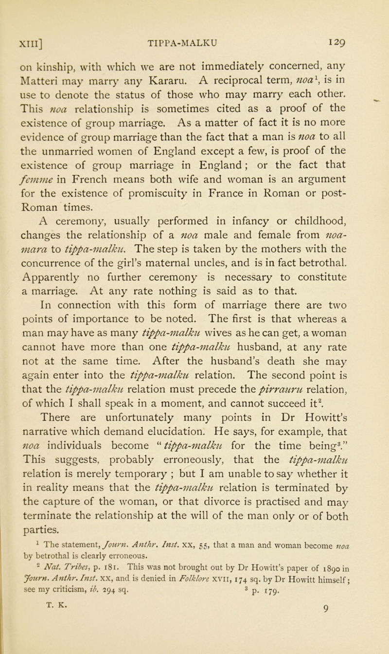on kinship, with which we are not immediately concerned, any Matteri may marry any Kararu. A reciprocal term, noa^, is in use to denote the status of those who may marry each other. This noa relationship is sometimes cited as a proof of the existence of group marriage. As a matter of fact it is no more evidence of group marriage than the fact that a man is noa to all the unmarried women of England except a few, is proof of the existence of group marriage in England; or the fact that femme in French means both wife and woman is an argument for the existence of promiscuity in France in Roman or post- Roman times. A ceremony, usually performed in infancy or childhood, changes the relationship of a noa male and female from noa- mara to tippa-malku. The step is taken by the mothers with the concurrence of the girl’s maternal uncles, and is in fact betrothal. Apparently no further ceremony is necessary to constitute a marriage. At any rate nothing is said as to that. In connection with this form of marriage there are two points of importance to be noted. The first is that whereas a man may have as many tippa-7nalku wives as he can get, a woman cannot have more than one tippa-malku husband, at any rate not at the same time. After the husband’s death she may again enter into the tippa-malku relation. The second point is that the tippa-malku relation must precede the pirrauru relation, of which I shall speak in a moment, and cannot succeed itl There are unfortunately many points in Dr Howitt’s narrative which demand elucidation. He says, for example, that noa individuals become “ tippa-^nalku for the time being^” This suggests, probably erroneously, that the tippa-malku relation is merely temporary ; but I am unable to say whether it in reality means that the tippa-inalku relation is terminated by the capture of the woman, or that divorce is practised and may terminate the relationship at the will of the man only or of both parties. 1 The statement, ybwrw. Anthr. Inst, xx, 55, that a man and woman become noa by betrothal is clearly erroneous. 2 Nat. Tribes, p. rSr. This was not brought out by Dr Howitt’s paper of 1890 in Journ. Anthr. Inst. XX, and is denied in Folklore xvii, 174 sq. by Dr Howitt himself; see my criticism, ib. 294 sq. 3 T. K. 9