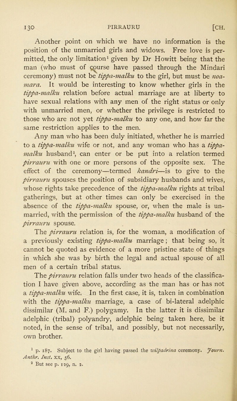 Another point on which we have no information is the position of the unmarried girls and widows. Free love is per- mitted, the only limitation ^ given by Dr Howitt being that the man (who must of (;;^urse have passed through the Mindari ceremony) must not be tippa-malku to the girl, but must be noa- mara. It would be interesting to know whether girls in the tippa-malku relation before actual marriage are at liberty to have sexual relations with any men of the right status or only with unmarried men, or whether the privilege is restricted to those who are not yet tippa-malku to any one, and how far the same restriction applies to the men. Any man who has been duly initiated, whether he is married to a tippa-malku wife or not, and any woman who has a tippa- malku husband-, can enter or be put into a relation termed pirraurit with one or more persons of the opposite sex. The effect of the ceremony—termed ka^idri—is to give to the pirrattru spouses the position of subsidiary husbands and wives, whose rights take precedence of the tippa-malku rights at tribal gatherings, but at other times can only be exercised in the absence of the tippa-malku. spouse, or, when the male is un- married, with the permission of the tippa-malku husband of the pirrauru spouse. The pirrauru relation is, for the woman, a modification of a previously existing tippa-malku marriage ; that being so, it cannot be quoted as evidence of a more pristine state of things in which she was by birth the legal and actual spouse of all men of a certain tribal status. The pirrauru relation falls under two heads of the classifica- tion I have given above, according as the man has or has not a tippa-malku wife. In the first case, it is, taken in combination with the tippa-malku marriage, a case of bi-lateral adelphic dissimilar (M. and F.) polygamy. In the latter it is dissimilar adelphic (tribal) polyandry, adelphic being taken here, be it noted, in the sense of tribal, and possibly, but not necessarily, own brother. ^ p. 187. Subject to the girl having passed the zuilpadrina ceremony, yonrn. Anthr. Inst, xx, 56. ^ But see p. 129, n. 2.