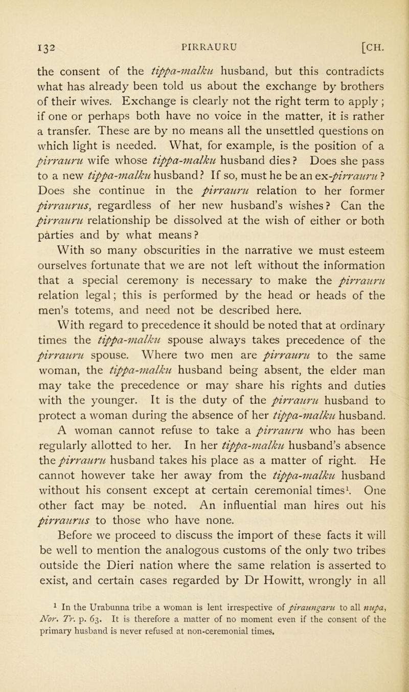 the consent of the tippa-malku husband, but this contradicts what has already been told us about the exchange by brothers of their wives. Exchange is clearly not the right term to apply ; if one or perhaps both have no voice in the matter, it is rather a transfer. These are by no means all the unsettled questions on which light is needed. What, for example, is the position of a pirratirit wife whose tippa-malkiL husband dies ? Does she pass to a new tippa-malkji husband} If so, must he be an ^Y.-pirrm(ru ? Does she continue in the pirrmtrtL relation to her former pirrattnis, regardless of her new husband’s wishes ? Can the pirraunt relationship be dissolved at the wish of either or both parties and by what means ? With so many obscurities in the narrative we must esteem ourselves fortunate that we are not left without the information that a special ceremony is necessary to make the pirrattru relation legal; this is performed by the head or heads of the men’s totems, and need not be described here. With regard to precedence it should be noted that at ordinary times the tippa-malku spouse always takes precedence of the pirratmt, spouse. Where two men are pirratirit to the same woman, the tippa-malku husband being absent, the elder man may take the precedence or may share his rights and duties with the younger. It is the duty of the pirrattru husband to protect a woman during the absence of her tippa-tnalku husband. A woman cannot refuse to take a pirrattru who has been regularly allotted to her. In her tippa-malku husband’s absence the pirrattru husband takes his place as a matter of right. He cannot however take her away from the tippa-malku husband without his consent except at certain ceremonial times^ One other fact may be noted. An influential man hires out his pirrattrtts to those who have none. Before we proceed to discuss the import of these facts it will be well to mention the analogous customs of the only two tribes outside the Dieri nation where the same relation is asserted to exist, and certain cases regarded by Dr Howitt, wrongly in all 1 In the Urabunna tribe a woman is lent irrespective of piraungaru to all nupa, Nor. Tr. p. 63. It is therefore a matter of no moment even if the consent of the primary husband is never refused at non-ceremonial times.