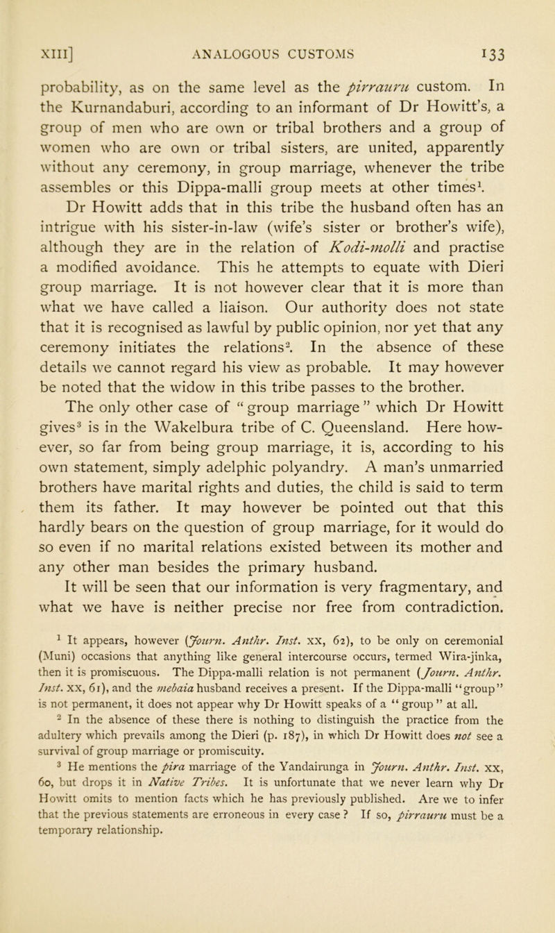 probability, as on the same level as the pirraiiru custom. In the Kurnandaburi, according to an informant of Dr Howitt’s, a group of men who are own or tribal brothers and a group of women who are own or tribal sisters, are united, apparently without any ceremony, in group marriage, whenever the tribe assembles or this Dippa-malli group meets at other times\ Dr Howitt adds that in this tribe the husband often has an intrigue with his sister-in-law (wife’s sister or brother’s wife), although they are in the relation of Kodi-molli and practise a modified avoidance. This he attempts to equate with Dieri group marriage. It is not however clear that it is more than what we have called a liaison. Our authority does not state that it is recognised as lawful by public opinion, nor yet that any ceremony initiates the relations^. In the absence of these details we cannot regard his view as probable. It may however be noted that the widow in this tribe passes to the brother. The only other case of “ group marriage ” which Dr Howitt gives* is in the Wakelbura tribe of C. Queensland. Here how- ever, so far from being group marriage, it is, according to his own statement, simply adelphic polyandry. A man’s unmarried brothers have marital rights and duties, the child is said to term them its father. It may however be pointed out that this hardly bears on the question of group marriage, for it would do so even if no marital relations existed between its mother and any other man besides the primary husband. It will be seen that our information is very fragmentary, and what we have is neither precise nor free from contradiction. ^ It appears, however {Journ. Anthr. hist, xx, 62), to be only on ceremonial (Muni) occasions that anything like general intercourse occurs, termed Wira-jinka, then it is promiscuous. The Dippa-malli relation is not permanent {Journ. Anthr. Inst. XX, 6r), and the mebaia husband receives a present. If the Dippa-malli “group” is not permanent, it does not appear why Dr Howitt speaks of a “ group ” at all. ^ In the absence of these there is nothing to distinguish the practice from the adultery which prevails among the Dieri (p. 187), in which Dr Howitt does not see a survival of group marriage or promiscuity. ^ He mentions the pira marriage of the Yandaininga in Journ. Anthr. Inst, xx, 60, but drops it in Native Tribes. It is unfortunate that we never learn why Dr Howitt omits to mention facts which he has previously published. Are we to infer that the previous statements are erroneous in every case ? If so, pirrauru must be a temporary relationship.