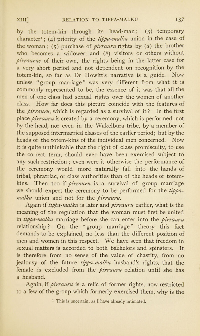 by the totem-kin through its head-man; (3) temporary character^; (4) priority of the tippa~7nalku union in the case of the woman ; (5) purchase of pirraunt rights by {a) the brother who becomes a widower, and (U) visitors or others without pirrmtrus of their own, the rights being in the latter case for a very short period and not dependent on recognition by the totem-kin, so far as Dr Howitt’s narrative is a guide. Now unless “group marriage” was very different from what it is commonly represented to be, the essence of it was that all the men of one class had sexual rights over the women of another class. How far does this picture coincide with the features of the pirrauru^ which is regarded as a survival of it ? In the first place pirraiirit is created by a ceremony, which is performed, not by the head, nor even in the Wakelbura tribe, by a member of the supposed intermarried classes of the earlier period; but by the heads of the totem-kins of the individual men concerned. Now it is quite unthinkable that the right of class promiscuity, to use the correct term, should ever have been exercised subject to any such restriction ; even were it otherwise the performance of the ceremony would more naturally fall into the hands of tribal, phratriac, or class authorities than of the heads of totem- kins. Then too if pirrauru is a survival of group marriage we should expect the ceremony to be performed for the tippa- malku union and not for the pirrauru. Again if tippa-malku is later and pirraicru earlier, what is the meaning of the regulation that the woman must first be united in tippa-malkic marriage before she can enter into the pirrauru relationship ? On the “ group marriage ” theory this fact demands to be explained, no less than the different position of men and women in this respect. We have seen that freedom in sexual matters is accorded to both bachelors and spinsters. It is therefore from no sense of the value of chastity, from no jealousy of the future tippa-malku husband’s rights, that the female is excluded from the pirrauru. relation until she has a husband. Again, if piri'auru is a relic of former rights, now restricted to a few of the group which formerly exercised them, why is the 1 This is uncertain, as I have already intimated.