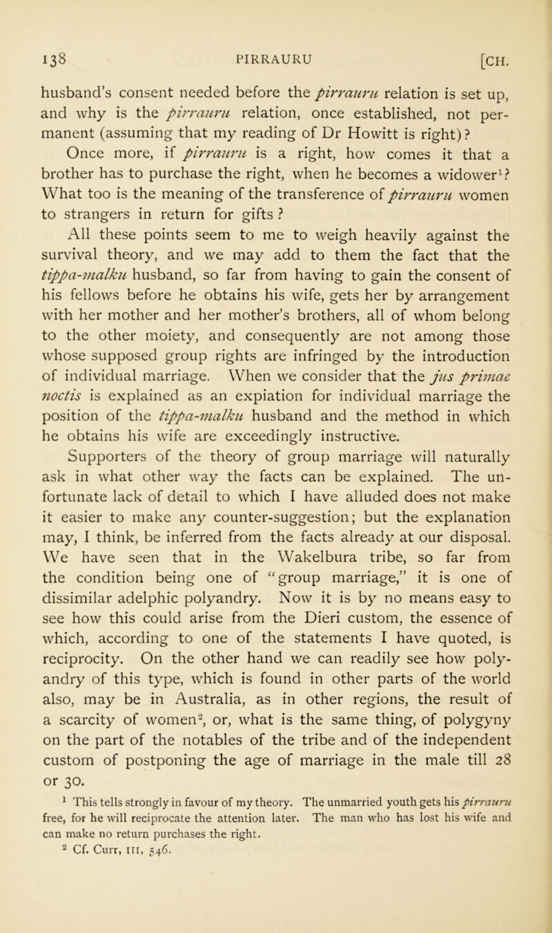 husband’s consent needed before the pirrauru relation is set up, and why is the pirrauru relation, once established, not per- manent (assuming that my reading of Dr Howitt is right) ? Once more, if pirrauru is a right, how comes it that a brother has to purchase the right, when he becomes a widower What too is the meaning of the transference of pirraitru women to strangers in return for gifts ? All these points seem to me to weigh heavily against the survival theory, and we may add to them the fact that the tippa-malku husband, so far from having to gain the consent of his fellows before he obtains his wife, gets her by arrangement with her mother and her mother’s brothers, all of whom belong to the other moiety, and consequently are not among those whose supposed group rights are infringed by the introduction of individual marriage. When we consider that the jus primae metis is explained as an expiation for individual marriage the position of the tippa-malku husband and the method in which he obtains his wife are exceedingly instructive. Supporters of the theory of group marriage will naturally ask in what other way the facts can be explained. The un- fortunate lack of detail to which I have alluded does not make it easier to make any counter-suggestion; but the explanation may, I think, be inferred from the facts already at our disposal. We have seen that in the Wakelbura tribe, so far from the condition being one of ‘‘group marriage,” it is one of dissimilar adelphic polyandry. Now it is by no means easy to see how this could arise from the Dieri custom, the essence of which, according to one of the statements I have quoted, is reciprocity. On the other hand we can readily see how poly- andry of this type, which is found in other parts of the world also, may be in Australia, as in other regions, the result of a scarcity of women-, or, what is the same thing, of polygyny on the part of the notables of the tribe and of the independent custom of postponing the age of marriage in the male till 28 or 30. ^ This tells strongly in favour of my theory. The unmarried youth gets his pirrauru free, for he will reciprocate the attention later. The man who has lost his wife and can make no return purchases the right.