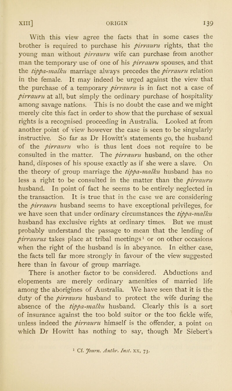 With this view agree the facts that in some cases the brother is required to purchase his pirraunt rights, that the young man without pirrauru wife can purchase from another man the temporary use of one of his pirraunc spouses, and that the tippa-malhi marriage always precedes the pirrauru relation in the female. It may indeed be urged against the view that the purchase of a temporary pirra'icru is in fact not a case of pirrauru, at all, but simply the ordinary purchase of hospitality among savage nations. This is no doubt the case and we might merely cite this fact in order to show that the purchase of sexual rights is a recognised proceeding in Australia. Looked at from another point of view however the case is seen to be singularly instructive. So far as Dr Howitt’s statements go, the husband of the pirraiLrit who is thus lent does not require to be consulted in the matter. The pirraurii husband, on the other hand, disposes of his spouse exactly as if she were a slave. On the theory of group marriage the tippa-malku husband has no less a right to be consulted in the matter than the pirrauru husband. In point of fact he seems to be entirely neglected in the transaction. It is true that in the case we are considering the pirraimt husband seems to have exceptional privileges, for we have seen that under ordinary circumstances the tippa-malku husband has exclusive rights at ordinary times. But we must probably understand the passage to mean that the lending of pirraurus takes place at tribal meetings^ or on other occasions when the right of the husband is in abeyance. In either case, the facts tell far more strongly in favour of the view suggested here than in favour of group marriage. There is another factor to be considered. Abductions and elopements are merely ordinary amenities of married life among the aborigines of Australia. We have seen that it is the duty of the pirrauru husband to protect the wife during the absence of the tippa-malku husband. Clearly this is a sort of insurance against the too bold suitor or the too fickle wife, unless indeed the pirrauru himself is the offender, a point on which Dr Howitt has nothing to say, though Mr Siebert’s ^ Cf. Joimi. AntJir. Inst. XX, 73.