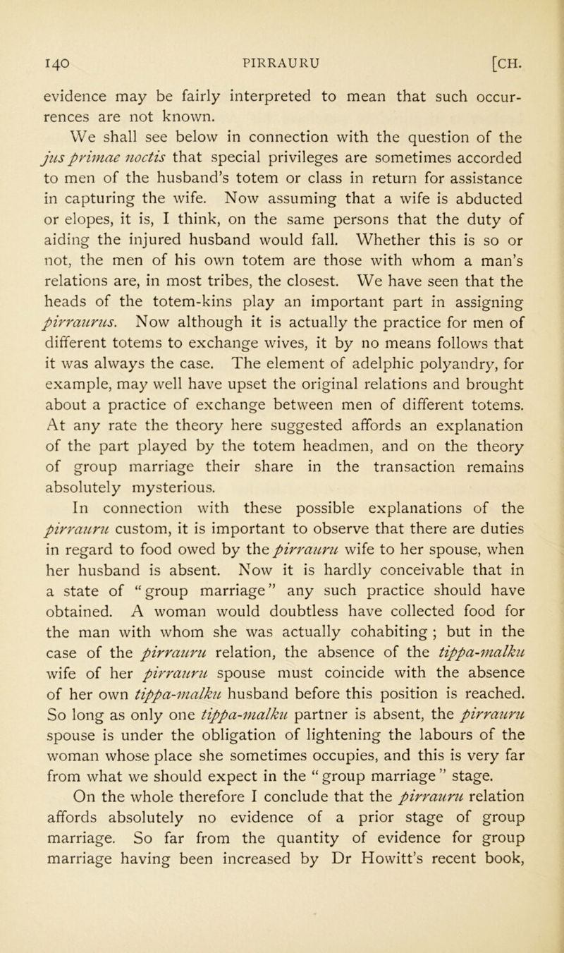 evidence may be fairly interpreted to mean that such occur- rences are not known. We shall see below in connection with the question of the jiLS primae noctis that special privileges are sometimes accorded to men of the husband’s totem or class in return for assistance in capturing the wife. Now assuming that a wife is abducted or elopes, it is, I think, on the same persons that the duty of aiding the injured husband would fall. Whether this is so or not, the men of his own totem are those with whom a man’s relations are, in most tribes, the closest. We have seen that the heads of the totem-kins play an important part in assigning pirraiirus. Now although it is actually the practice for men of different totems to exchange wives, it by no means follows that it was always the case. The element of adelphic polyandry, for example, may well have upset the original relations and brought about a practice of exchange between men of different totems. At any rate the theory here suggested affords an explanation of the part played by the totem headmen, and on the theory of group marriage their share in the transaction remains absolutely mysterious. In connection with these possible explanations of the pirrauni custom, it is important to observe that there are duties in regard to food owed by the pirrattru wife to her spouse, when her husband is absent. Now it is hardly conceivable that in a state of “ group marriage ” any such practice should have obtained. A woman would doubtless have collected food for the man with whom she was actually cohabiting ; but in the case of the pirrauni relation, the absence of the tippa-malku wife of her pirrauni spouse must coincide with the absence of her own tippa-malku husband before this position is reached. So long as only one tippa-malku partner is absent, the pirrauni spouse is under the obligation of lightening the labours of the woman whose place she sometimes occupies, and this is very far from what we should expect in the “ group marriage ” stage. On the whole therefore I conclude that the pirrauni relation affords absolutely no evidence of a prior stage of group marriage. So far from the quantity of evidence for group marriage having been increased by Dr Howitt’s recent book.