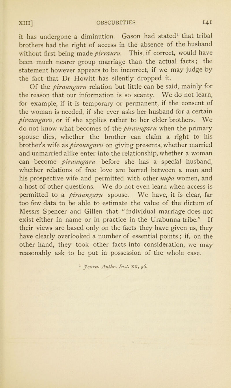 it has undergone a diminution. Gason had stated^ that tribal brothers had the right of access in the absence of the husband without first being made pirrmiru. This, if correct, would have been much nearer group marriage than the actual facts; the statement however appears to be incorrect, if we may judge by the fact that Dr Howitt has silently dropped it. Of the pirauiigarti relation but little can be said, mainly for the reason that our information is so scanty. We do not learn, for example, if it is temporary or permanent, if the consent of the woman is needed, if she ever asks her husband for a certain piraunga7nt, or if she applies rather to her elder brothers. We do not know what becomes of the piraungarti when the primary spouse dies, whether the brother can claim a right to his brother s wife as piraungaru on giving presents, whether married and unmarried alike enter into the relationship, whether a woman can become pu'aungaru before she has a special husband, whether relations of free love are barred between a man and his prospective wife and permitted with other mipa women, and a host of other questions. We do not even learn when access is permitted to a piraungaru spouse. We have, it is clear, far too few data to be able to estimate the value of the dictum of Messrs Spencer and Gillen that individual marriage does not exist either in name or in practice in the Urabunna tribe.” If their views are based only on the facts they have given us, they have clearly overlooked a number of essential points ; if, on the other hand, they took other facts into consideration, we may reasonably ask to be put in possession of the whole case.