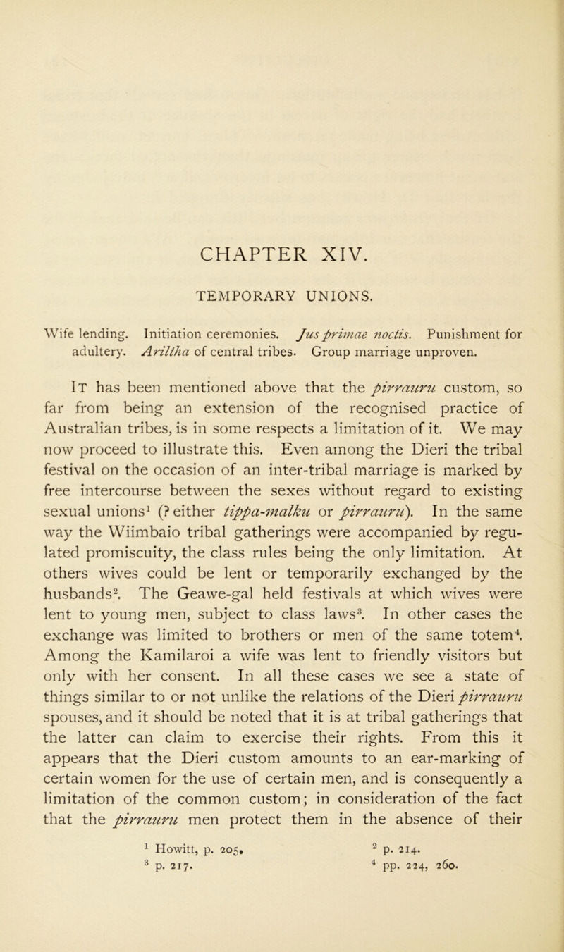 CHAPTER XIV. TEMPORARY UNIONS. Wife lending. Initiation ceremonies. Jusprimae ?ioctis. Punishment for adultery. Ariltha of central tribes. Group marriage unproven. It has been mentioned above that the pirraicru custom, so far from being an extension of the recognised practice of Australian tribes, is in some respects a limitation of it. We may now proceed to illustrate this. Even among the Dieri the tribal festival on the occasion of an inter-tribal marriage is marked by free intercourse between the sexes without regard to existing sexual unions^ (? either tippa-malku or pirrattrii). In the same way the Wiimbaio tribal gatherings were accompanied by regu- lated promiscuity, the class rules being the only limitation. At others wives could be lent or temporarily exchanged by the husbands^ The Geawe-gal held festivals at which wives were lent to young men, subject to class laws^. In other cases the exchange was limited to brothers or men of the same totems Among the Kamilaroi a wife was lent to friendly visitors but only with her consent. In all these cases we see a state of things similar to or not unlike the relations of the Dieri pirrauriL spouses, and it should be noted that it is at tribal gatherings that the latter can claim to exercise their rights. From this it appears that the Dieri custom amounts to an ear-marking of certain women for the use of certain men, and is consequently a limitation of the common custom; in consideration of the fact that the pirraimc men protect them in the absence of their ^ Howitt, p. 205* ^ p. 214. ^ p. 217. pp. 224, 260.