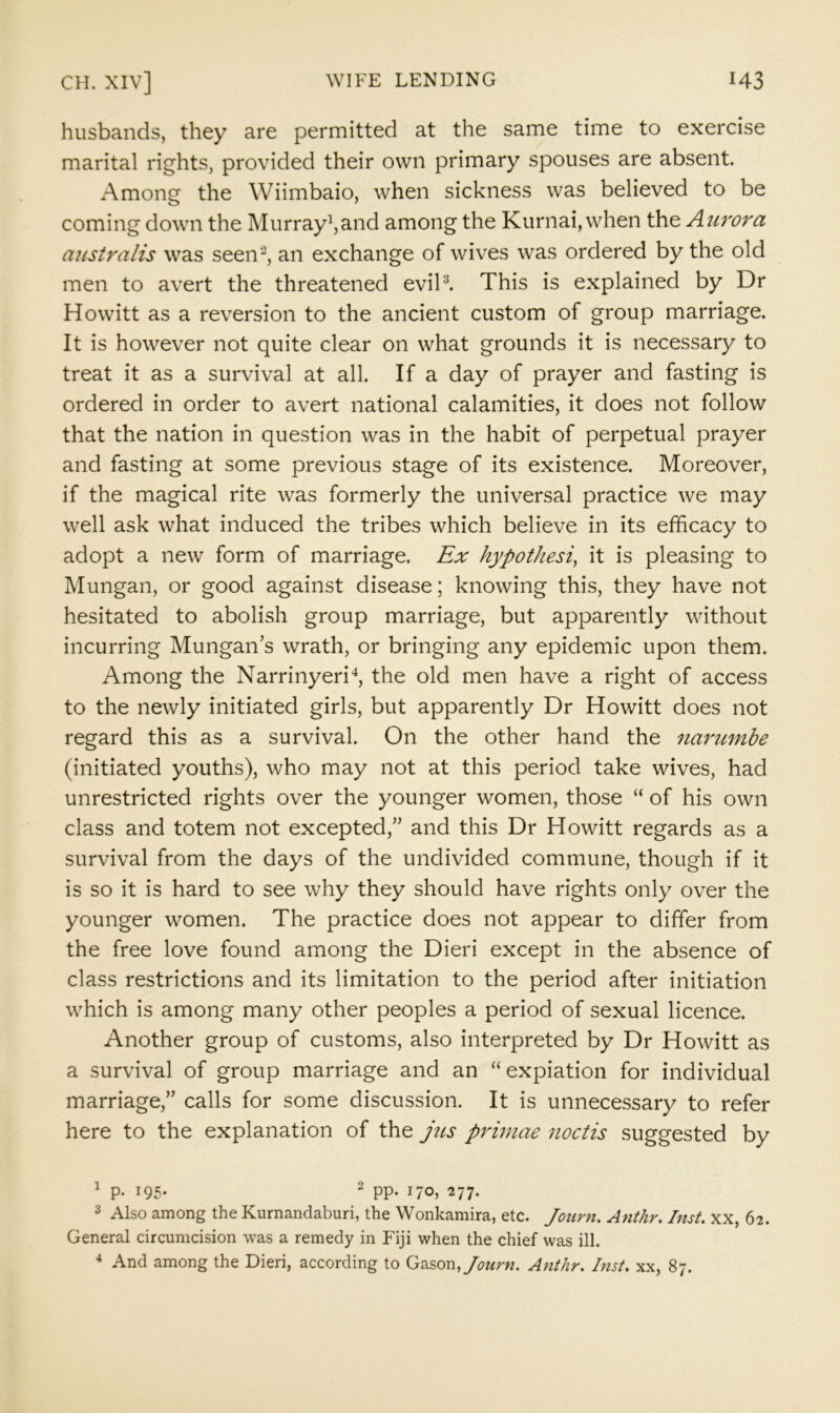 husbands, they are permitted at the same time to exercise marital rights, provided their own primary spouses are absent. Among the Wiimbaio, when sickness was believed to be coming down the Murray^,and among the Kurnai, when the Aurora australis was seen-, an exchange of wives was ordered by the old men to avert the threatened evil^ This is explained by Dr Howitt as a reversion to the ancient custom of group marriage. It is however not quite clear on what grounds it is necessary to treat it as a survival at all. If a day of prayer and fasting is ordered in order to avert national calamities, it does not follow that the nation in question was in the habit of perpetual prayer and fasting at some previous stage of its existence. Moreover, if the magical rite was formerly the universal practice we may well ask what induced the tribes which believe in its efficacy to adopt a new form of marriage. Ex hypothesis it is pleasing to Mungan, or good against disease; knowing this, they have not hesitated to abolish group marriage, but apparently without incurring Mungan’s wrath, or bringing any epidemic upon them. Among the Narrinyeri*, the old men have a right of access to the newly initiated girls, but apparently Dr Howitt does not regard this as a survival. On the other hand the narumbe (initiated youths), who may not at this period take wives, had unrestricted rights over the younger women, those “ of his own class and totem not excepted,” and this Dr Howitt regards as a survival from the days of the undivided commune, though if it is so it is hard to see why they should have rights only over the younger women. The practice does not appear to differ from the free love found among the Dieri except in the absence of class restrictions and its limitation to the period after initiation which is among many other peoples a period of sexual licence. Another group of customs, also interpreted by Dr Howitt as a survival of group marriage and an “expiation for individual marriage,” calls for some discussion. It is unnecessary to refer here to the explanation of the jus priniae metis suggested by 1 p. 195. 2 pp, 277. 3 Also among the Kurnandaburi, the Wonkamira, etc. Journ. Anthr. Inst, xx, 62. General circumcision was a remedy in Fiji when the chief was ill. ^ And among the Dieri, according to Gason,/^?«r«. Anthr. Inst, xx, 87.