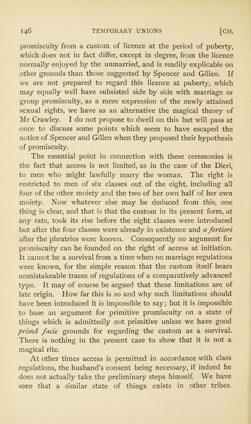 promiscuity from a custom of licence at the period of puberty, which does not in fact differ, except in degree, from the licence normally enjoyed by the unmarried, and is readily explicable on other grounds than those suggested by Spencer and Gillen. If we are not prepared to regard this licence at puberty, which may equally well have subsisted side by side with marriage or group promiscuity, as a mere expression of the newly attained sexual rights, we have as an alternative the magical theory of Mr Crawley. I do not propose to dwell on this but will pass at once to discuss some points which seem to have escaped the notice of Spencer and Gillen when they proposed their hypothesis of promiscuity. The essential point in connection with these ceremonies is the fact that access is not limited, as in the case of the Dieri, to men who might lawfully marry the woman. The right is restricted to men of six classes out of the eight, including all four of the other moiety and the two of her own half of her own moiety. Now whatever else may be deduced from this, one thing is clear, and that is that the custom in its present form, at any rate, took its rise before the eight classes were introduced but after the four classes were already in existence and a fortiori after the phratries were known. Consequently no argument for promiscuity can be founded on the right of access at initiation. It cannot be a survival from a time when no marriage regulations were known, for the simple reason that the custom itself bears unmistakeable traces of regulations of a comparatively advanced type. It may of course be argued that these limitations are of late origin. How far this is so and why such limitations should have been introduced it is impossible to say; but it is impossible to base an argument for primitive promiscuity on a state of things which is admittedly not primitive unless we have good primd facie grounds for regarding the custom as a survival. There is nothing in the present case to show that it is not a magical rite. At other times access is permitted in accordance with class regulations, the husband’s consent being necessary, if indeed he does not actually take the preliminary steps himself. We have seen that a similar state of things exists in other tribes.