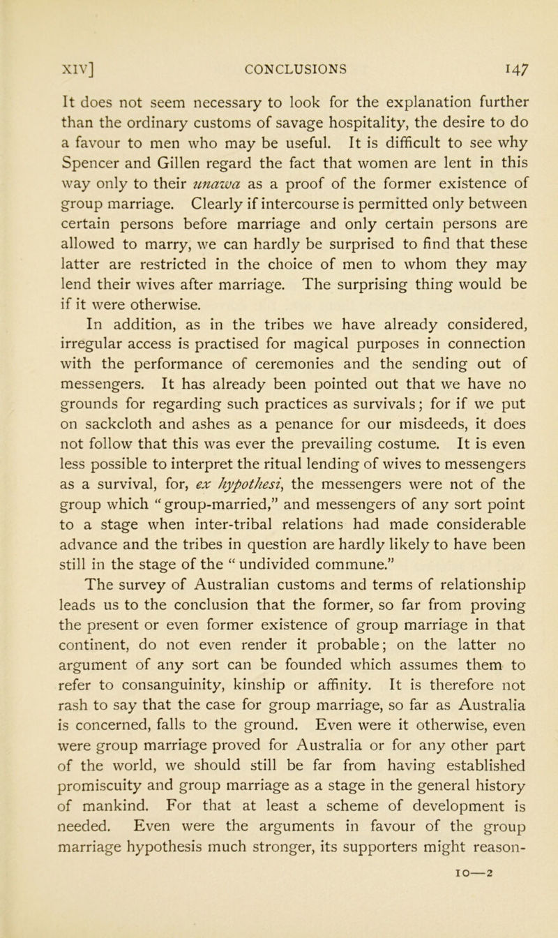 It does not seem necessary to look for the explanation further than the ordinary customs of savage hospitality, the desire to do a favour to men who may be useful. It is difficult to see why Spencer and Gillen regard the fact that women are lent in this way only to their unazva as a proof of the former existence of group marriage. Clearly if intercourse is permitted only between certain persons before marriage and only certain persons are allowed to marry, we can hardly be surprised to find that these latter are restricted in the choice of men to whom they may lend their wives after marriage. The surprising thing would be if it were otherwise. In addition, as in the tribes we have already considered, irregular access is practised for magical purposes in connection with the performance of ceremonies and the sending out of messengers. It has already been pointed out that we have no grounds for regarding such practices as survivals; for if we put on sackcloth and ashes as a penance for our misdeeds, it does not follow that this was ever the prevailing costume. It is even less possible to interpret the ritual lending of wives to messengers as a survival, for, ex hypothesis the messengers were not of the group which group-married,” and messengers of any sort point to a stage when inter-tribal relations had made considerable advance and the tribes in question are hardly likely to have been still in the stage of the “ undivided commune.” The survey of Australian customs and terms of relationship leads us to the conclusion that the former, so far from proving the present or even former existence of group marriage in that continent, do not even render it probable; on the latter no argument of any sort can be founded which assumes them to refer to consanguinity, kinship or affinity. It is therefore not rash to say that the case for group marriage, so far as Australia is concerned, falls to the ground. Even were it otherwise, even were group marriage proved for Australia or for any other part of the world, we should still be far from having established promiscuity and group marriage as a stage in the general history of mankind. For that at least a scheme of development is needed. Even were the arguments in favour of the group marriage hypothesis much stronger, its supporters might reason-