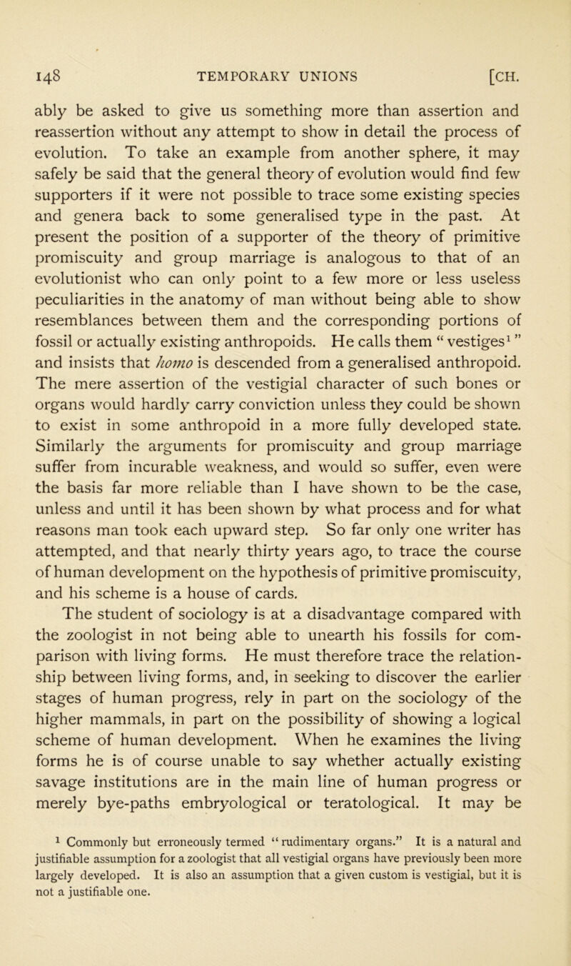 ably be asked to give us something more than assertion and reassertion without any attempt to show in detail the process of evolution. To take an example from another sphere, it may safely be said that the general theory of evolution would find few supporters if it were not possible to trace some existing species and genera back to some generalised type in the past. At present the position of a supporter of the theory of primitive promiscuity and group marriage is analogous to that of an evolutionist who can only point to a few more or less useless peculiarities in the anatomy of man without being able to show resemblances between them and the corresponding portions of fossil or actually existing anthropoids. He calls them “ vestiges^ ” and insists that homo is descended from a generalised anthropoid. The mere assertion of the vestigial character of such bones or organs would hardly carry conviction unless they could be shown to exist in some anthropoid in a more fully developed state. Similarly the arguments for promiscuity and group marriage suffer from incurable weakness, and would so suffer, even were the basis far more reliable than I have shown to be the case, unless and until it has been shown by what process and for what reasons man took each upward step. So far only one writer has attempted, and that nearly thirty years ago, to trace the course of human development on the hypothesis of primitive promiscuity, and his scheme is a house of cards. The student of sociology is at a disadvantage compared with the zoologist in not being able to unearth his fossils for com- parison with living forms. He must therefore trace the relation- ship between living forms, and, in seeking to discover the earlier stages of human progress, rely in part on the sociology of the higher mammals, in part on the possibility of showing a logical scheme of human development. When he examines the living forms he is of course unable to say whether actually existing savage institutions are in the main line of human progress or merely bye-paths embryological or teratological. It may be 1 Commonly but erroneously termed “ rudimentary organs.” It is a natural and justifiable assumption for a zoologist that all vestigial organs have previously been more largely developed. It is also an assumption that a given custom is vestigial, but it is not a justifiable one.