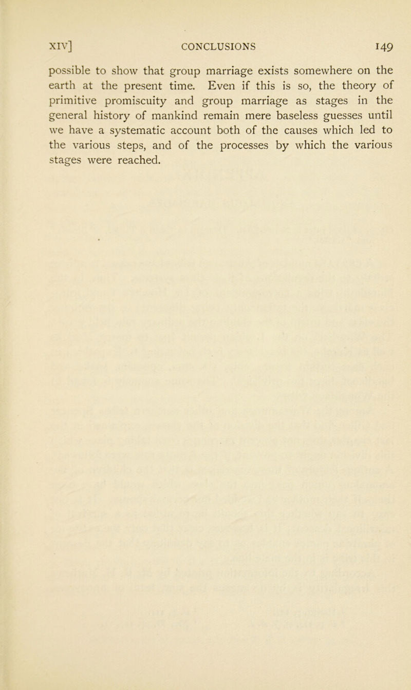 possible to show that group marriage exists somewhere on the earth at the present time. Even if this is so, the theory of primitive promiscuity and group marriage as stages in the general history of mankind remain mere baseless guesses until we have a systematic account both of the causes which led to the various steps, and of the processes by which the various stages were reached.