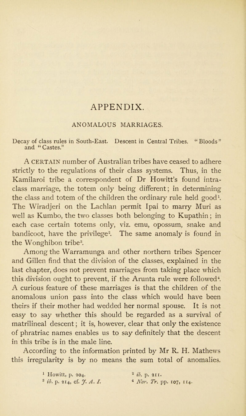 APPENDIX. ANOMALOUS MARRIAGES. Decay of class rules in South-East. Descent in Central Tribes. “Bloods” and “ Castes.” A CERTAIN number of Australian tribes have ceased to adhere strictly to the regulations of their class systems. Thus, in the Kamilaroi tribe a correspondent of Dr Howitt’s found intra- class marriage, the totem only being different; in determining the class and totem of the children the ordinary rule held goodb The Wiradjeri on the Lachlan permit Ipai to marry Muri as well as Kumbo, the two classes both belonging to Kupathin; in each case certain totems only, viz. emu, opossum, snake and bandicoot, have the privileged The same anomaly is found in the Wonghibon tribed Among the Warramunga and other northern tribes Spencer and Gillen find that the division of the classes, explained in the last chapter, does not prevent marriages from taking place which this division ought to prevent, if the Arunta rule were followed^ A curious feature of these marriages is that the children of the anomalous union pass into the class which would have been theirs if their mother had wedded her normal spouse. It is not easy to say whether this should be regarded as a survival of matrilineal descent; it is, however, clear that only the existence of phratriac names enables us to say definitely that the descent in this tribe is in the male line. According to the information printed by Mr R. H. Mathews this irregularity is by no means the sum total of anomalies. ^ Hovvitt, p. 204. ^ lb. p. 214, cf. y. A. /. ^ ib. p. 211. ^ Nor. Tr. pp. 107, 114.