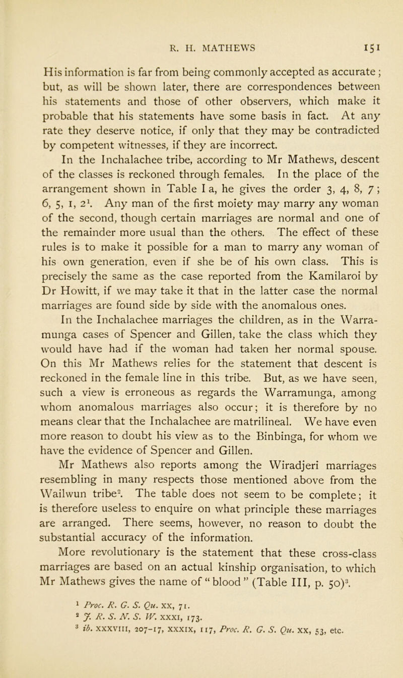 His information is far from being commonly accepted as accurate ; but, as will be shown later, there are correspondences between his statements and those of other observers, which make it probable that his statements have some basis in fact. At any rate they deserve notice, if only that they may be contradicted by competent witnesses, if they are incorrect. In the Inchalachee tribe, according to Mr Mathews, descent of the classes is reckoned through females. In the place of the arrangement shown in Table I a, he gives the order 3, 4, 8, 7; 6, 5, I, 2^ Any man of the first moiety may marry any woman of the second, though certain marriages are normal and one of the remainder more usual than the others. The effect of these rules is to make it possible for a man to marry any woman of his own generation, even if she be of his own class. This is precisely the same as the case reported from the Kamilaroi by Dr Howitt, if we may take it that in the latter case the normal marriages are found side by side with the anomalous ones. In the Inchalachee marriages the children, as in the Warra- munga cases of Spencer and Gillen, take the class which they would have had if the woman had taken her normal spouse. On this Mr Mathews relies for the statement that descent is reckoned in the female line in this tribe. But, as we have seen, such a view is erroneous as regards the Warramunga, among whom anomalous marriages also occur; it is therefore by no means clear that the Inchalachee are matrilineal. We have even more reason to doubt his view as to the Binbinga, for whom we have the evidence of Spencer and Gillen. Mr Mathews also reports among the Wiradjeri marriages resembling in many respects those mentioned above from the Wailwun tribel The table does not seem to be complete; it is therefore useless to enquire on what principle these marriages are arranged. There seems, however, no reason to doubt the substantial accuracy of the information. More revolutionary is the statement that these cross-class marriages are based on an actual kinship organisation, to which Mr Mathews gives the name of “blood” (Table III, p. 50)^ 1 Proc. R. G. S. Qu. xx, 71. 2 y. R. S. AT. S. IV. XXXI, 173. ib. XXXVIII, 207-17, XXXIX, 117, Proc. R. G. S. Qu. xx, 53, etc.